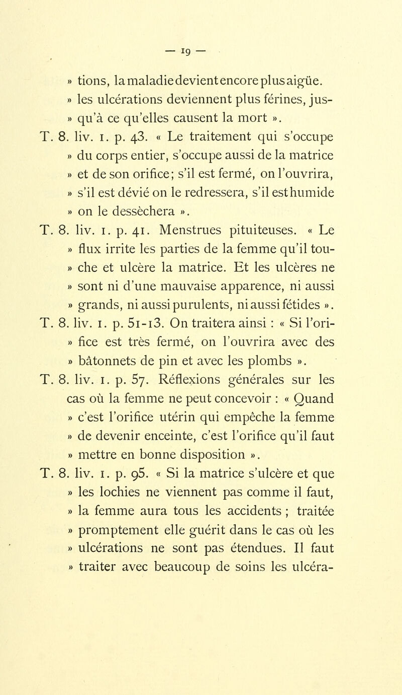 » tions, la maladie devient encore plus aigûe. » les ulcérations deviennent plus férines, jus- » qu'à ce qu'elles causent la mort ». T. 8. liv. I. p. 43. « Le traitement qui s'occupe » du corps entier, s'occupe aussi de la matrice » et de son orifice; s'il est fermé, on l'ouvrira, » s'il est dévié on le redressera, s'il est humide » on le desséchera ». T. 8. liv. I. p. 41. Menstrues pituiteuses. « Le » flux irrite les parties de la femme qu'il tou- » che et ulcère la matrice. Et les ulcères ne » sont ni d'une mauvaise apparence, ni aussi » grands, ni aussi purulents, ni aussi fétides ». T. 8. liv. I. p. 5i-i3. On traitera ainsi : « Si Tori- » fice est très fermé, on l'ouvrira avec des » bâtonnets de pin et avec les plombs ». T. 8. liv. I. p. 57. Réflexions générales sur les cas où la femme ne peut concevoir : « Quand » c'est l'orifice utérin qui empêche la femme » de devenir enceinte, c'est l'orifice qu'il faut » mettre en bonne disposition ». T. 8. liv. I. p. 95. « Si la matrice s'ulcère et que » les lochies ne viennent pas comme il faut, » la femme aura tous les accidents ; traitée » promptement elle guérit dans le cas où les » ulcérations ne sont pas étendues. Il faut » traiter avec beaucoup de soins les ulcéra-