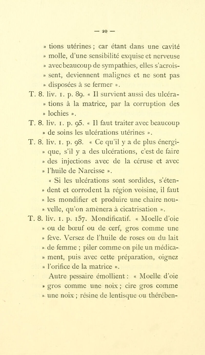 » tions utérines ; car étant dans une cavité » molle, d'une sensibilité exquise et ner\^euse » avec beaucoup de sympathies, elles s'acrois- » sent, deviennent malignes et ne sont pas » disposées à se fermer ». T. 8. liv. I. p. 89. « Il survient aussi des ulcéra- » tions à la matrice, par la corruption des » lochies ». T. 8. liv. I. p. 95. « Il faut traiter avec beaucoup » de soins les ulcérations utérines ». T. 8. liv. I. p. 98. « Ce qu'il y a de plus énergi- » que, s'il y a des ulcérations, c'est de faire » des injections avec de la céruse et avec » l'huile de Narcisse ». « Si les ulcérations sont sordides, s'éten- » dent et corrodent la région voisine, il faut » les mondifier et produire une chaire nou- » velle, qu'on amènera à cicatrisation ». T. 8. liv. I. p. iSy. Mondificatif. « Moelle d'oie » ou de bœuf ou de cerf, gros comme une » fève. Versez de l'huile de roses ou du lait » de femme ; piler comme on pile un médica- » ment, puis avec cette préparation, oignez » l'orifice de la matrice ». Autre pessaire émollient : « Moelle d'oie » gros comme une noix ; cire gros comme » une noix ; résine de lentisque ou thérében-