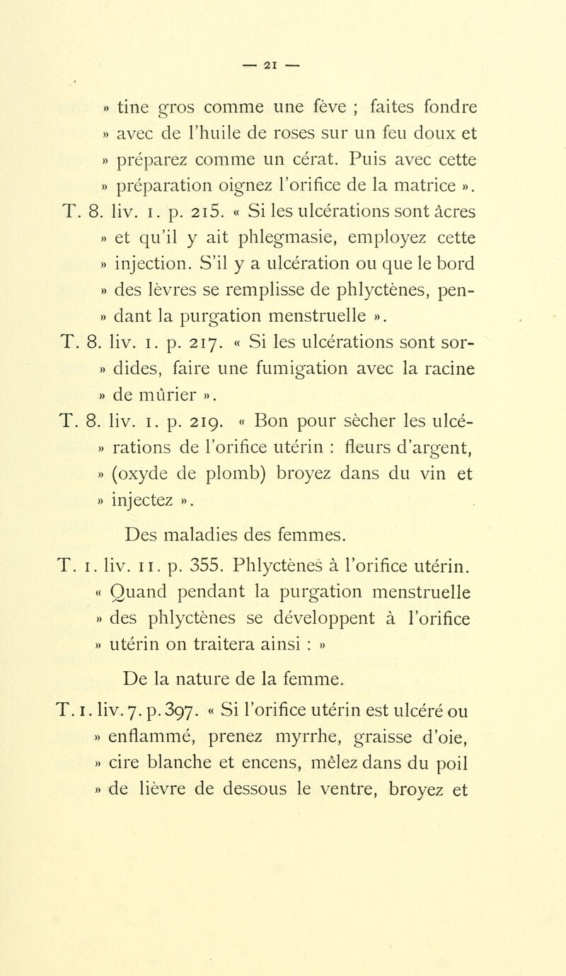 » tine gros comme une fève ; faites fondre » avec de l'huile de roses sur un feu doux et » préparez comme un cérat. Puis avec cette » préparation oignez l'orifice de la matrice ». T. 8. liv. I. p. 2i5. « Si les ulcérations sont acres » et qu'il y ait phlegmasie, employez cette » injection. S'il y a ulcération ou que le bord » des lèvres se remplisse de phlyctènes, pen- » dant la purgation menstruelle ». T. 8. liv. I. p. 217. « Si les ulcérations sont sor- » dides, faire une fumigation avec la racine » de mûrier ». T. 8. liv. I. p. 219. « Bon pour sécher les ulcé- » rations de l'orifice utérin : fleurs d'argent, » (oxyde de plomb) broyez dans du vin et » injectez ». Des maladies des femmes. T. I. liv. II. p. 355. Phlyctènes à l'orifice utérin. « Quand pendant la purgation menstruelle » des phlyctènes se développent à l'orifice » utérin on traitera ainsi : » De la nature de la femme. T. I. liv. 7. p. 397. « Si l'orifice utérin est ulcéré ou » enflammé, prenez myrrhe, graisse d'oie, » cire blanche et encens, mêlez dans du poil » de lièvre de dessous le ventre, broyez et