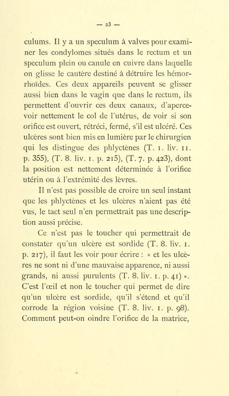 culums. Il y a un spéculum à valves pour exami- ner les condylomes situés dans le rectum et un spéculum plein ou canule en cuivre dans laquelle on glisse le cautère destiné à détruire les hémor- rhoïdes. Ces deux appareils peuvent se glisser aussi bien dans le vagin que dans le rectum, ils permettent d'ouvrir ces deux canaux, d'aperce- voir nettement le col de l'utérus, de voir si son orifice est ouvert, rétréci, fermé, s'il est ulcéré. Ces ulcères sont bien mis en lumière par le chirurgien qui les distingue des phlyctènes (T. i. liv. ii. p. 355), (T. 8. liv. I. p. 2i5), (T. 7. p. 428), dont la position est nettement déterminée à l'orifice utérin ou à l'extrémité des lèvres. Il n'est pas possible de croire un seul instant que les phlyctènes et les ulcères n'aient pas été vus, le tact seul n'en permettrait pas une descrip- tion aussi précise. Ce n'est pas le toucher qui permettrait de constater qu'un ulcère est sordide (T. 8. liv. i. p. 217), il faut les voir pour écrire : « et les ulcè- res ne sont ni d'une mauvaise apparence, ni aussi grands, ni aussi purulents (T. 8. liv. i. p. 41) ». C'est l'œil et non le toucher qui permet de dire qu'un ulcère est sordide, qu'il s'étend et qu'il corrode la région voisine (T. 8. liv. i. p. 98). Comment peut-on oindre l'orifice de la matrice,