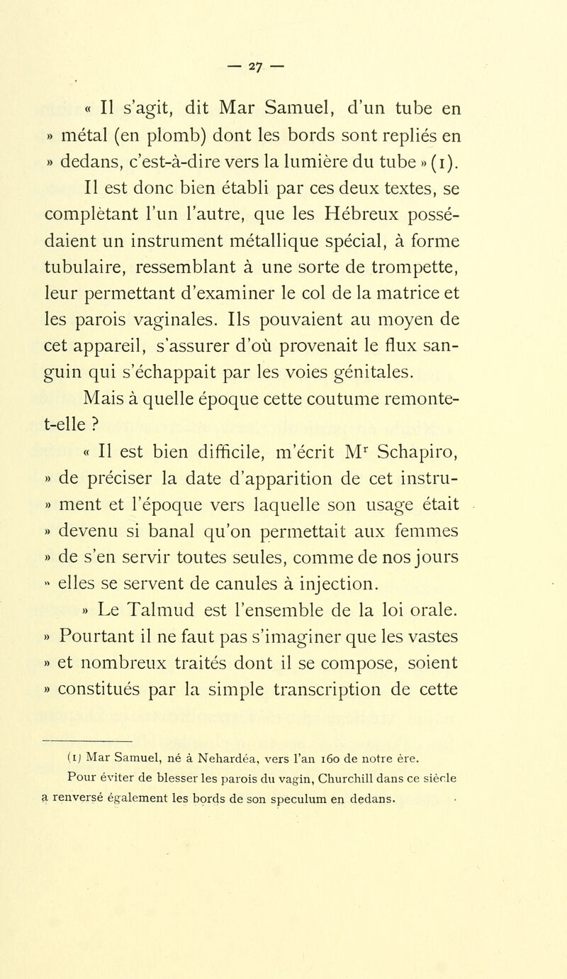 « Il s'agit, dit Mar Samuel, d'un tube en » métal (en plomb) dont les bords sont repliés en » dedans, c'est-à-dire vers la lumière du tube » (i). Il est donc bien établi par ces deux textes, se complétant l'un l'autre, que les Hébreux possé- daient un instrument métallique spécial, à forme tubulaire, ressemblant à une sorte de trompette, leur permettant d'examiner le col de la matrice et les parois vaginales. Ils pouvaient au moyen de cet appareil, s'assurer d'où provenait le flux san- guin qui s'échappait par les voies génitales. Mais à quelle époque cette coutume remonte- t-elle ? « Il est bien difficile, m'écrit M'' Schapiro, » de préciser la date d'apparition de cet instru- » ment et l'époque vers laquelle son usage était » devenu si banal qu'on permettait aux femmes » de s'en servir toutes seules, comme de nos jours  elles se servent de canules à injection. » Le Talmud est l'ensemble de la loi orale. » Pourtant il ne faut pas s'imaginer que les vastes » et nombreux traités dont il se compose, soient » constitués par la simple transcription de cette (ij Mar Samuel, né à Nehardéa, vers Tan i6o de notre ère. Pour éviter de blesser les parois du vagin, Churchill dans ce siècle ?L renversé également les bords de son spéculum en dedans.