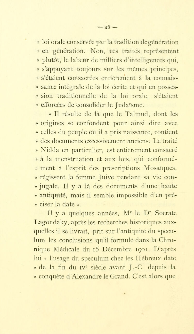 — 2« — » loi orale conservée par la tradition de génération » en génération. Non, ces traités représentent » plutôt, le labeur de milliers d'intelligences qui, » s'appuyant toujours sur les mêmes principes, » s'étaient consacrées entièrement à la connais- » sance intégrale de la loi écrite et qui en posses- » sion traditionnelle de la loi orale, s'étaient » efforcées de consolider le Judaïsme. « Il résulte de là que le Talmud, dont les » origines se confondent pour ainsi dire avec » celles du peuple où il a pris naissance, contient » des documents excessivement anciens. Le traité » Nidda en particulier, est entièrement consacré » à la menstruation et aux lois, qui conformé- » ment à l'esprit des prescriptions Mosaïques, » régissent la femme Juive pendant sa vie con- » jugale. Il y a là des documents d'une haute » antiquité, mais il semble impossible d'en pré- » ciser la date ». Il y a quelques années, M le D Socrate Lagoudaky, après les recherches historiques aux- quelles il se livrait, prit sur l'antiquité du spécu- lum les conclusions qu'il formule dans la Chro- nique Médicale du i5 Décembre 1901. D'après lui « l'usage du spéculum chez les Hébreux date » de la fin du iV siècle avant J.-C. depuis la » conquête d'Alexandre le Grand. C'est alors que