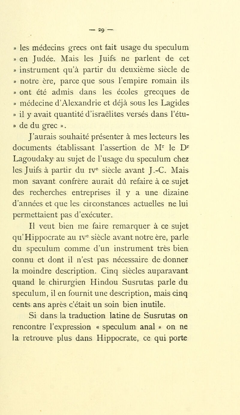 » les médecins grecs ont fait usage du spéculum » en Judée. Mais les Juifs ne parlent de cet » instrument qu'à partir du deuxième siècle de » notre ère, parce que sous l'empire romain ils » ont été admis dans les écoles grecques de » médecine d'Alexandrie et déjà sous les Lagides » il y avait quantité d'israëlites versés dans l'étu- » de du grec ». J'aurais souhaité présenter à mes lecteurs les documents établissant l'assertion de M'^ le D^ Lagoudaky au sujet de l'usage du spéculum chez les Juifs à partir du iv^ siècle avant J.-C. Mais mon savant confrère aurait dû refaire à ce sujet des recherches entreprises il y a une dizaine d'années et que les circonstances actuelles ne lui permettaient pas d'exécuter. Il veut bien me faire remarquer à ce sujet qu'Hippocrate au iv^ siècle avant notre ère, parle du spéculum comme d'un instrument très bien connu et dont il n'est pas nécessaire de donner la moindre description. Cinq siècles auparavant quand le chirurgien Hindou Susrutas parle du spéculum, il en fournit une description, mais cinq cents ans après c'était un soin bien inutile. Si dans la traduction latine de Susrutas on rencontre l'expression « spéculum anal » on ne la retrouve plus dans Hippocrate, ce qui porte