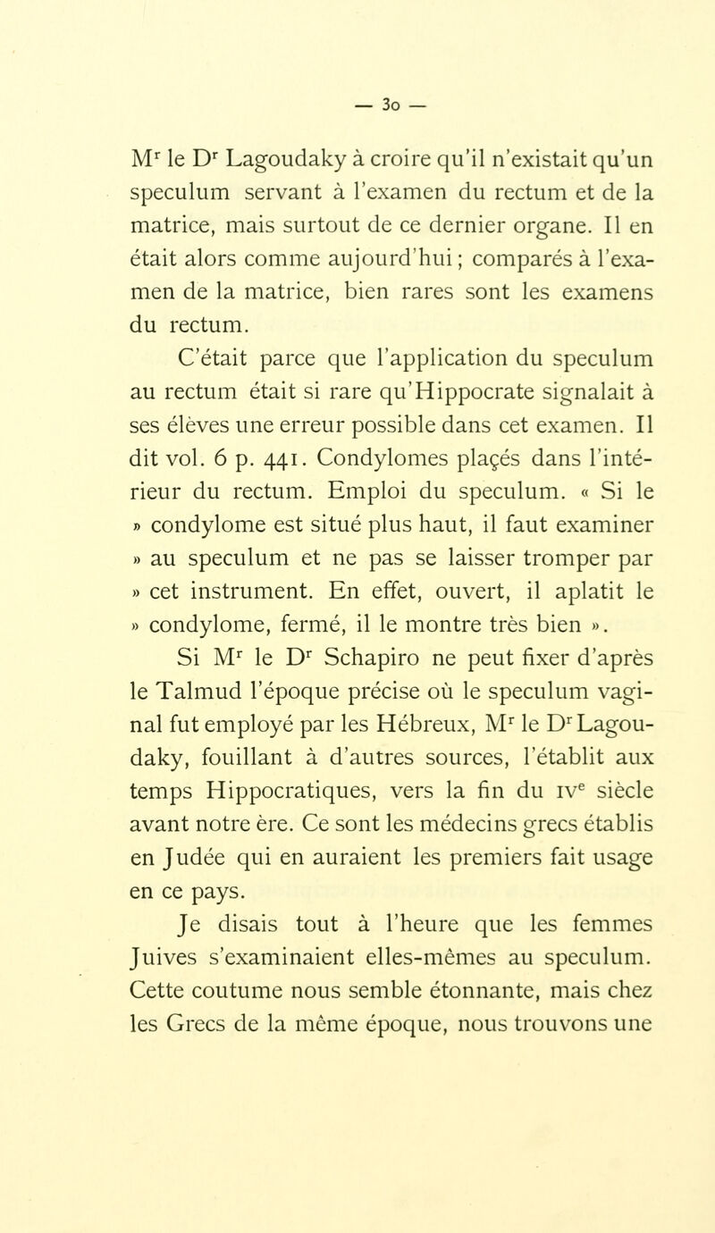 M'^ le D Lagoudaky à croire qu'il n'existait qu'un spéculum servant à l'examen du rectum et de la matrice, mais surtout de ce dernier organe. Il en était alors comme aujourd'hui ; comparés à l'exa- men de la matrice, bien rares sont les examens du rectum. C'était parce que l'application du spéculum au rectum était si rare qu'Hippocrate signalait à ses élèves une erreur possible dans cet examen. Il dit vol. 6 p. 441. Condylomes placés dans l'inté- rieur du rectum. Emploi du spéculum. « Si le » condylome est situé plus haut, il faut examiner » au spéculum et ne pas se laisser tromper par » cet instrument. En effet, ouvert, il aplatit le » condylome, fermé, il le montre très bien ». Si M'^ le D Schapiro ne peut fixer d'après le Talmud l'époque précise où le spéculum vagi- nal fut employé par les Hébreux, M^ le D Lagou- daky, fouillant à d'autres sources, l'établit aux temps Hippocratiques, vers la fin du iv^ siècle avant notre ère. Ce sont les médecins grecs établis en Judée qui en auraient les premiers fait usage en ce pays. Je disais tout à l'heure que les femmes Juives s'examinaient elles-mêmes au spéculum. Cette coutume nous semble étonnante, mais chez les Grecs de la même époque, nous trouvons une