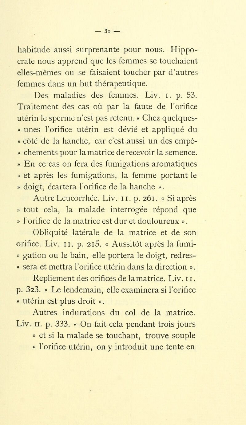 habitude aussi surprenante pour nous. Hippo- crate nous apprend que les femmes se touchaient elles-mêmes ou se faisaient toucher par d'autres femmes dans un but thérapeutique. Des maladies des femmes. Liv. i. p. 53. Traitement des cas où par la faute de l'orifice utérin le sperme n'est pas retenu. « Chez quelques- » unes l'orifice utérin est dévié et appliqué du » côté de la hanche, car c'est aussi un des empê- » chements pour la matrice de recevoir la semence. » En ce cas on fera des fumigations aromatiques » et après les fumigations, la femme portant le » doigt, écartera l'orifice de la hanche ». Autre Leucorrhée. Liv. ii. p. 261. « Si après » tout cela, la malade interrogée répond que » l'orifice de la matrice est dur et douloureux ». Obliquité latérale de la matrice et de son orifice. Liv. 11. p. 2i5. « Aussitôt après la fumi- » gation ou le bain, elle portera le doigt, redres- » sera et mettra l'orifice utérin dans la direction ». Repliement des orifices de la matrice. Liv. 11. p. 323. « Le lendemain, elle examinera si l'orifice » utérin est plus droit ». Autres indurations du col de la matrice. Liv. II. p. 333. « On fait cela pendant trois jours » et si la malade se touchant, trouve souple » l'orifice utérin, on y introduit une tente en