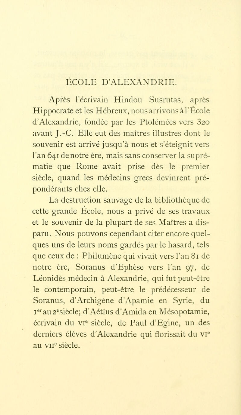 ÉCOLE D'ALEXANDRIE. Après l'écrivain Hindou Susrutas, après Hippocrate et les Hébreux, nous arrivons à l'Ecole d'Alexandrie, fondée par les Ptolémées vers 320 avant J.-C. Elle eut des maîtres illustres dont le souvenir est arrivé jusqu'à nous et s'éteignit vers l'an 641 de notre ère, mais sans conserver la supré- matie que Rome avait prise dès le premier siècle, quand les médecins grecs devinrent pré- pondérants chez elle. La destruction sauvage de la bibliothèque de cette grande École, nous a privé de ses travaux et le souvenir de la plupart de ses Maîtres a dis- paru. Nous pouvons cependant citer encore quel- ques uns de leurs noms gardés par le hasard, tels que ceux de : Philumène qui vivait vers l'an 81 de notre ère, Soranus d'Ephèse vers l'an 97, de Léonidès médecin à Alexandrie, qui fut peut-être le contemporain, peut-être le prédécesseur de Soranus, d'Archigène d'Apamie en Syrie, du i^au 2^siècle; d'Aétîus d'Amida en Mésopotamie, écrivain du vi^ siècle, de Paul d'Egine, un des derniers élèves d'Alexandrie qui florissait du vi^ au vir siècle.