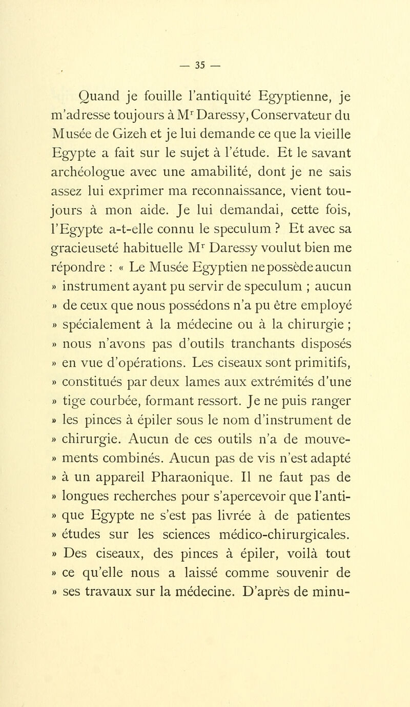 Quand je fouille l'antiquité Egyptienne, je m'adresse toujours à M Daressy, Conservateur du Musée de Gizeh et je lui demande ce que la vieille Egypte a fait sur le sujet à l'étude. Et le savant archéologue avec une amabilité, dont je ne sais assez lui exprimer ma reconnaissance, vient tou- jours à mon aide. Je lui demandai, cette fois, l'Egypte a-t-elle connu le spéculum ? Et avec sa gracieuseté habituelle M'^ Daressy voulut bien me répondre : « Le Musée Egyptien ne possède aucun » instrument ayant pu servir de spéculum ; aucun » de ceux que nous possédons n'a pu être employé » spécialement à la médecine ou à la chirurgie ; » nous n'avons pas d'outils tranchants disposés » en vue d'opérations. Les ciseaux sont primitifs, » constitués par deux lames aux extrémités d'une » tige courbée, formant ressort. Je ne puis ranger » les pinces à épiler sous le nom d'instrument de » chirurgie. Aucun de ces outils n'a de mouve- » ments combinés. Aucun pas de vis n'est adapté » à un appareil Pharaonique. Il ne faut pas de » longues recherches pour s'apercevoir que l'anti- » que Egypte ne s'est pas livrée à de patientes » études sur les sciences médico-chirurgicales. » Des ciseaux, des pinces à épiler, voilà tout » ce qu'elle nous a laissé comme souvenir de » ses travaux sur la médecine. D'après de minu-