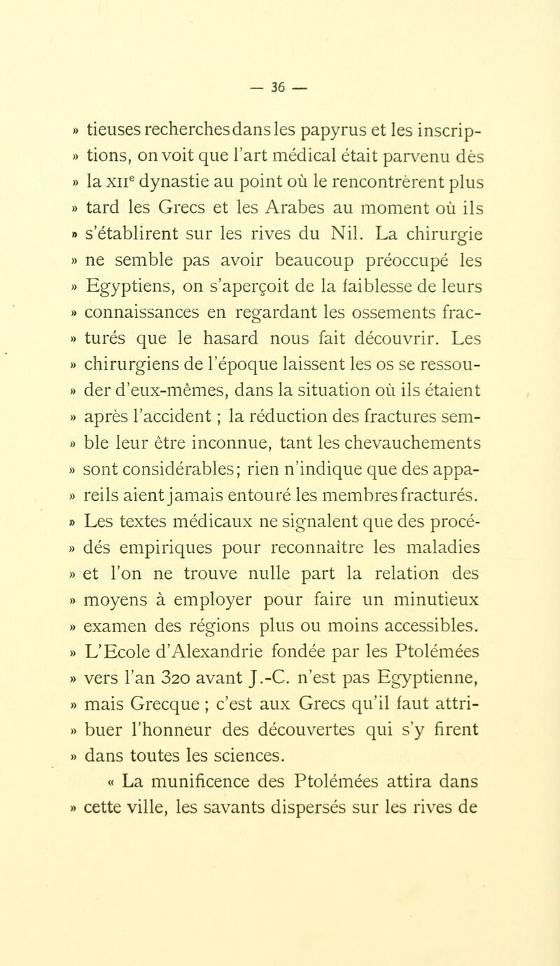 » tieuses recherches dans les papyrus et les inscrip- » tions, on voit que l'art médical était parvenu dès » la xii^ dynastie au point où le rencontrèrent plus » tard les Grecs et les Arabes au moment où ils » s'établirent sur les rives du Nil. La chirurgie » ne semble pas avoir beaucoup préoccupé les » Egyptiens, on s'aperçoit de la faiblesse de leurs » connaissances en regardant les ossements frac- » turés que le hasard nous fait découvrir. Les » chirurgiens de l'époque laissent les os se ressou- » der d'eux-mêmes, dans la situation où ils étaient » après l'accident ; la réduction des fractures sem- » ble leur être inconnue, tant les chevauchements » sont considérables; rien n'indique que des appa- » reils aient jamais entouré les membres fracturés. » Les textes médicaux ne signalent que des procé- » dés empiriques pour reconnaître les maladies » et l'on ne trouve nulle part la relation des » moyens à employer pour faire un minutieux » examen des régions plus ou moins accessibles. » L'Ecole d'Alexandrie fondée par les Ptolémées » vers l'an 320 avant J.-C. n'est pas Egyptienne, » mais Grecque ; c'est aux Grecs qu'il faut attri- » buer l'honneur des découvertes qui s'y firent » dans toutes les sciences. « La munificence des Ptolémées attira dans » cette ville, les savants dispersés sur les rives de