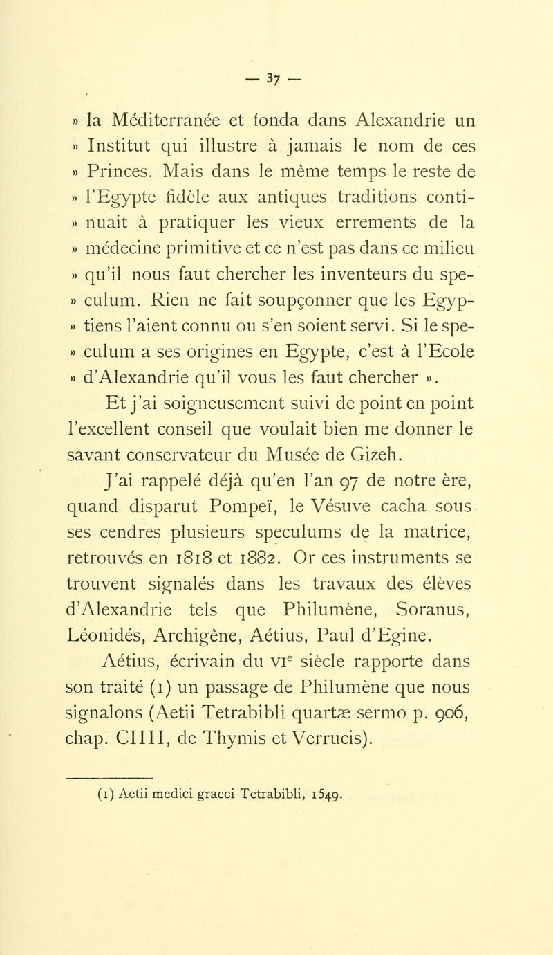 » la Méditerranée et fonda dans Alexandrie un » Institut qui illustre à jamais le nom de ces » Princes. Mais dans le même temps le reste de » l'Egypte fidèle aux antiques traditions conti- » nuait à pratiquer les vieux errements de la » médecine primitive et ce n'est pas dans ce milieu » qu'il nous faut chercher les inventeurs du spe- » culum. Rien ne fait soupçonner que les Egyp- » tiens l'aient connu ou s'en soient servi. Si le spe- » culum a ses origines en Egypte, c'est à l'Ecole » d'Alexandrie qu'il vous les faut chercher ». Et j'ai soigneusement suivi de point en point l'excellent conseil que voulait bien me donner le savant conservateur du Musée de Gizeh. J'ai rappelé déjà qu'en l'an 97 de notre ère, quand disparut Pompeï, le Vésuve cacha sous ses cendres plusieurs spéculums de la matrice, retrouvés en 1818 et 1882. Or ces instruments se trouvent signalés dans les travaux des élèves d'Alexandrie tels que Philumène, Soranus, Léonidés, Archigène, Aétius, Paul d'Egine. Aétius, écrivain du vi^ siècle rapporte dans son traité (i) un passage de Philumène que nous signalons (Aetii Tetrabibli quartse sermo p. 906, chap. CIIII, de Thymis et Verrucis). (i) Aetii medici graeci Tetrabibli, 1549.