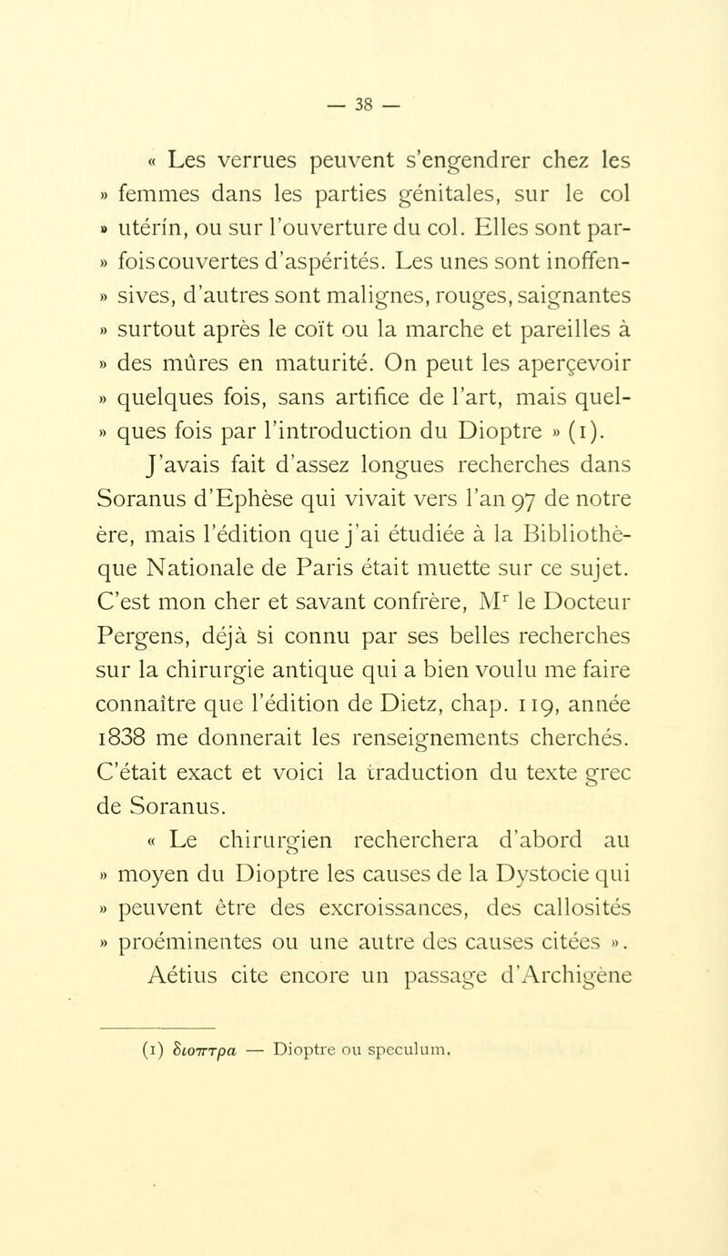 « Les verrues peuvent s'engendrer chez les » femmes dans les parties génitales, sur le col » utérin, ou sur l'ouverture du col. Elles sont par- » fois couvertes d'aspérités. Les unes sont inoffen- » sives, d'autres sont malignes, rouges, saignantes » surtout après le coït ou la marche et pareilles à » des mûres en maturité. On peut les apercevoir » quelques fois, sans artifice de l'art, mais quel- » ques fois par l'introduction du Dioptre » (i). J'avais fait d'assez longues recherches dans Soranus d'Ephèse qui vivait vers l'an 97 de notre ère, mais l'édition que j'ai étudiée à la Bibliothè- que Nationale de Paris était muette sur ce sujet. C'est mon cher et savant confrère, M'^ le Docteur Pergens, déjà si connu par ses belles recherches sur la chirurgie antique qui a bien voulu me faire connaître que l'édition de Dietz, chap. 119, année i838 me donnerait les renseignements cherchés. C'était exact et voici la traduction du texte grec de Soranus. « Le chirurgien recherchera d'abord au » moyen du Dioptre les causes de la Dystocie qui » peuvent être des excroissances, des callosités » proéminentes ou une autre des causes citées ». Aétius cite encore un passage d'Archigène (i) hioinpa — Dioptre ou spcculuni.