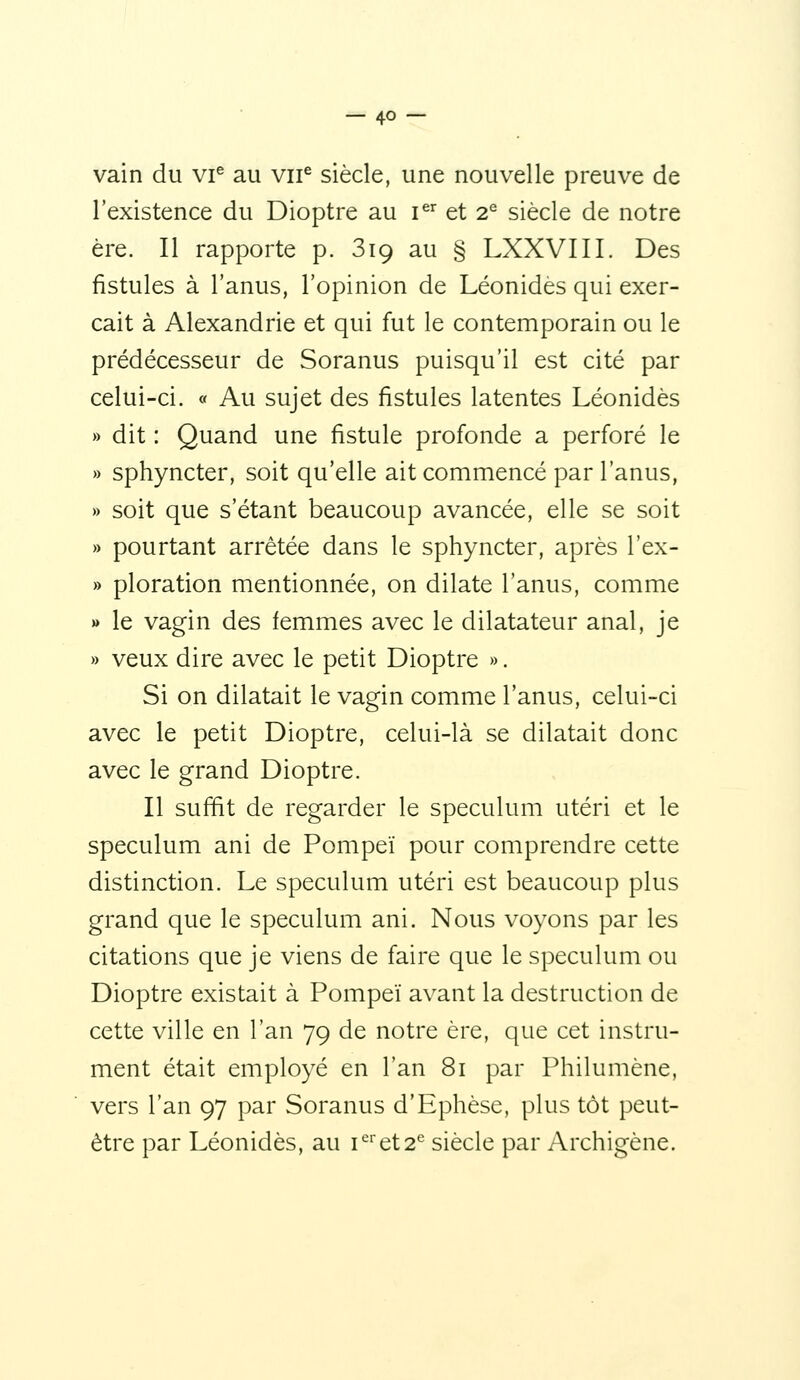 vain du vi^ au vii^ siècle, une nouvelle preuve de l'existence du Dioptre au i^'^ et 2^ siècle de notre ère. Il rapporte p. 819 au § LXXVIII. Des fistules à l'anus, l'opinion de Léonides qui exer- çait à Alexandrie et qui fut le contemporain ou le prédécesseur de Soranus puisqu'il est cité par celui-ci. « Au sujet des fistules latentes Léonides » dit : Quand une fistule profonde a perforé le » sphyncter, soit qu'elle ait commencé par l'anus, » soit que s'étant beaucoup avancée, elle se soit » pourtant arrêtée dans le sphyncter, après l'ex- » ploration mentionnée, on dilate l'anus, comme w le vagin des femmes avec le dilatateur anal, je » veux dire avec le petit Dioptre ». Si on dilatait le vagin comme l'anus, celui-ci avec le petit Dioptre, celui-là se dilatait donc avec le grand Dioptre. Il suffit de regarder le spéculum utéri et le spéculum ani de Pompeï pour comprendre cette distinction. Le spéculum utéri est beaucoup plus grand que le spéculum ani. Nous voyons par les citations que je viens de faire que le spéculum ou Dioptre existait à Pompeï avant la destruction de cette ville en l'an 79 de notre ère, que cet instru- ment était employé en l'an 81 par Philumène, vers l'an 97 par Soranus d'Ephèse, plus tôt peut- être par Léonides, au i*et2'' siècle par Archigène.