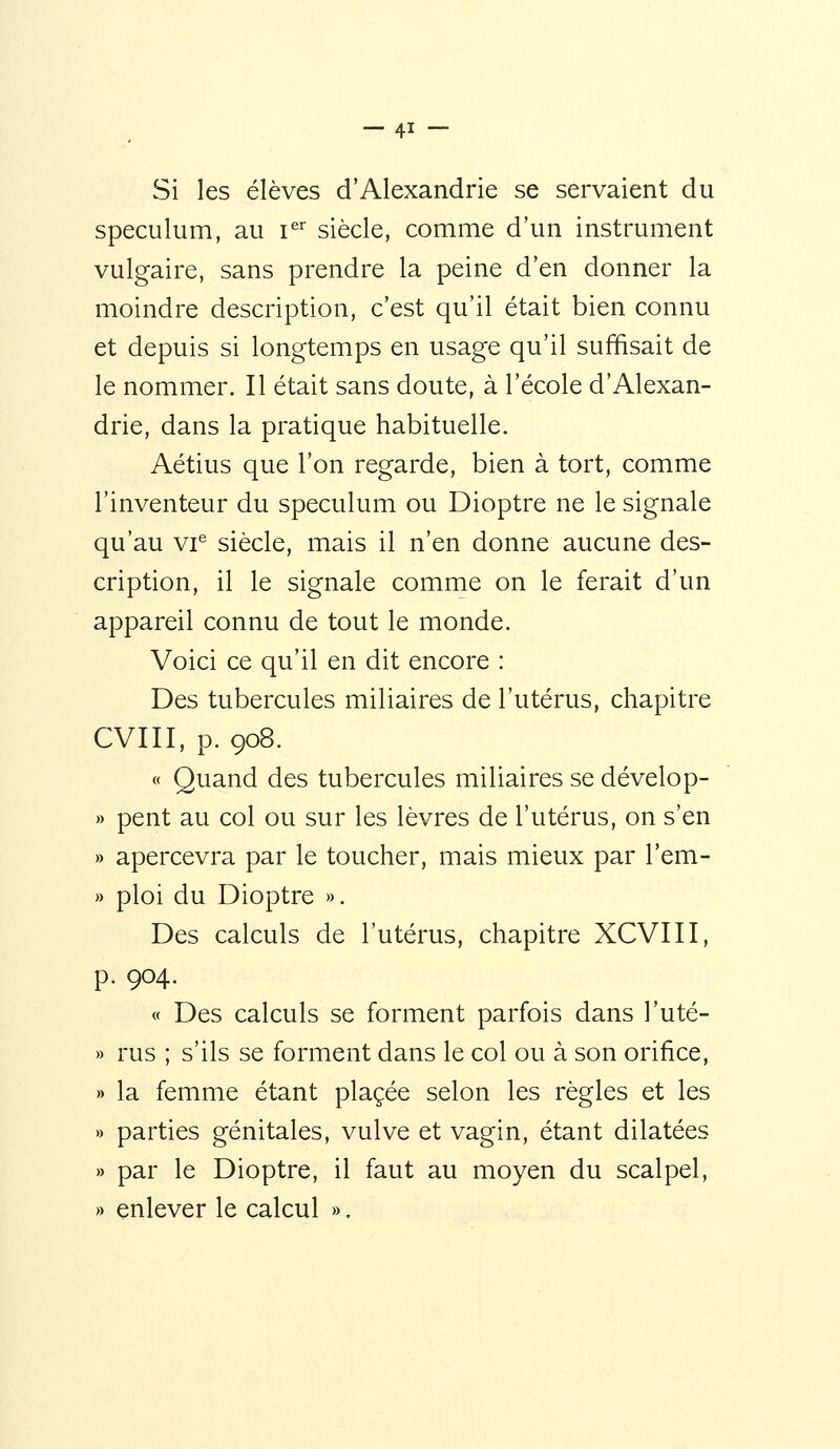 Si les élèves d'Alexandrie se servaient du spéculum, au i^^ siècle, comme d'un instrument vulgaire, sans prendre la peine d'en donner la moindre description, c'est qu'il était bien connu et depuis si longtemps en usage qu'il suffisait de le nommer. Il était sans doute, à l'école d'Alexan- drie, dans la pratique habituelle. Aétius que l'on regarde, bien à tort, comme l'inventeur du spéculum ou Dioptre ne le signale qu'au vi'^ siècle, mais il n'en donne aucune des- cription, il le signale comme on le ferait d'un appareil connu de tout le monde. Voici ce qu'il en dit encore : Des tubercules miliaires de l'utérus, chapitre CVIII, p. 908. « Quand des tubercules miliaires se dévelop- » peut au col ou sur les lèvres de l'utérus, on s'en » apercevra par le toucher, mais mieux par l'em- » ploi du Dioptre ». Des calculs de l'utérus, chapitre XCVIII, p. 904. « Des calculs se forment parfois dans l'uté- » rus ; s'ils se forment dans le col ou à son orifice, » la femme étant placée selon les règles et les » parties génitales, vulve et vagin, étant dilatées » par le Dioptre, il faut au moyen du scalpel, » enlever le calcul ».