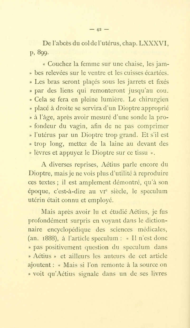 De l'abcès du col de l'utérus, chap. LXXXVI, p, 899. « Couchez la femme sur une chaise, les jam- » bes relevées sur le ventre et les cuisses écartées, » Les bras seront placés sous les jarrets et fixés » par des liens qui remonteront jusqu'au cou. » Cela se fera en pleine lumière. Le chirurgien » placé à droite se servira d'un Dioptre approprié » à l'âge, après avoir mesuré d'une sonde la pro- » fondeur du vagin, afin de ne pas comprimer » l'utérus par un Dioptre trop grand. Et s'il est » trop long, mettez de la laine au devant des » lèvres et appuyez le Dioptre sur ce tissu ». A diverses reprises, Aétius parle encore du Dioptre, mais je ne vois plus d'utilité à reproduire ces textes ; il est amplement démontré, qu'à son époque, c'est-à-dire au vr siècle, le spéculum utérin était connu et employé. Mais après avoir lu et étudié Aétius, je fus profondément surpris en voyant dans le diction- naire encyclopédique des sciences médicales, (an. 1888), à l'article spéculum : « Il n'est donc » pas positivement question du spéculum dans » Aétius » et ailleurs les auteurs de cet article ajoutent : « Mais si l'on remonte à la source on » voit qu'Aétius signale dans un de ses livres