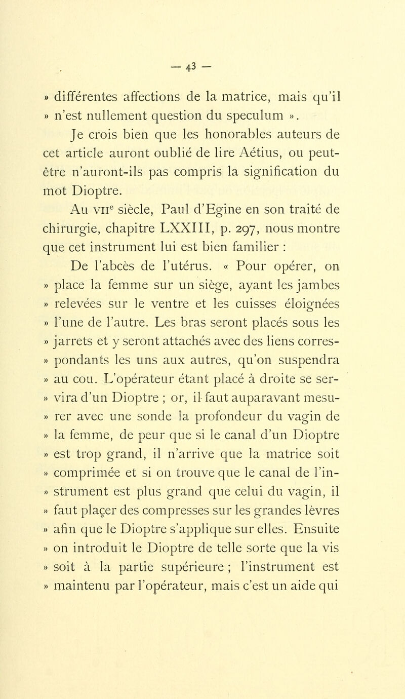 » différentes affections de la matrice, mais qu'il » n'est nullement question du spéculum «. Je crois bien que les honorables auteurs de cet article auront oublié de lire Aétius, ou peut- être n'auront-ils pas compris la signification du mot Dioptre. Au VII'' siècle, Paul d'Egine en son traité de chirurgie, chapitre LXXIII, p. 297, nous montre que cet instrument lui est bien familier : De l'abcès de l'utérus. « Pour opérer, on place la femme sur un siège, ayant les jambes relevées sur le ventre et les cuisses éloignées l'une de l'autre. Les bras seront placés sous les jarrets et y seront attachés avec des liens corres- pondants les uns aux autres, qu'on suspendra au cou. L'opérateur étant placé à droite se ser- vira d'un Dioptre ; or, il-faut auparavant mesu- rer avec une sonde la profondeur du vagin de la femme, de peur que si le canal d'un Dioptre est trop grand, il n'arrive que la matrice soit comprimée et si on trouve que le canal de l'in- strument est plus grand que celui du vagin, il faut placer des compresses sur les grandes lèvres afin que le Dioptre s'applique sur elles. Ensuite on introduit le Dioptre de telle sorte que la vis soit à la partie supérieure ; l'instrument est maintenu par l'opérateur, mais c'est un aide qui