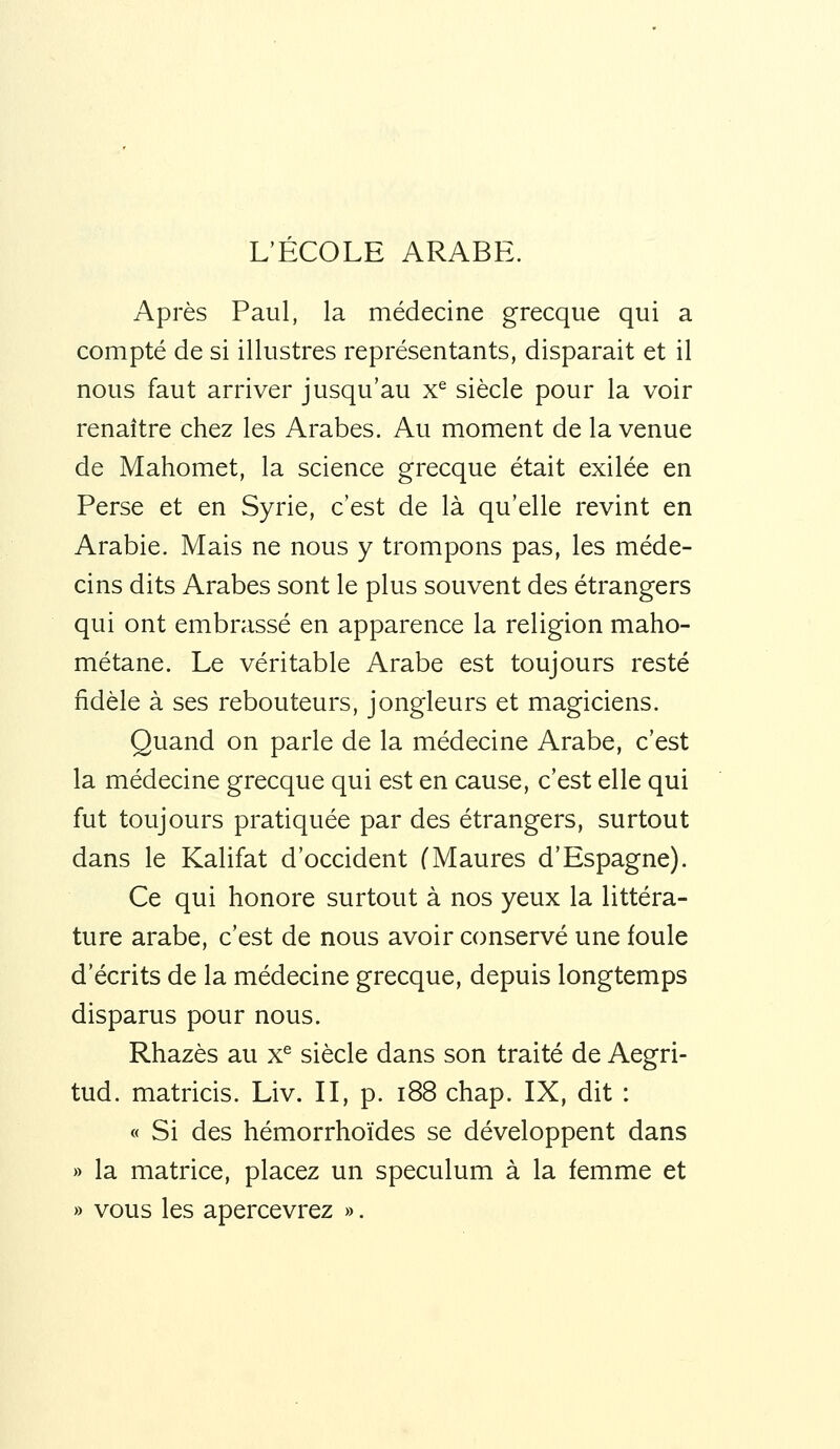 L'ECOLE ARABE. Après Paul, la médecine grecque qui a compté de si illustres représentants, disparait et il nous faut arriver jusqu'au x^ siècle pour la voir renaître chez les Arabes. Au moment de la venue de Mahomet, la science grecque était exilée en Perse et en Syrie, c'est de là qu'elle revint en Arabie. Mais ne nous y trompons pas, les méde- cins dits Arabes sont le plus souvent des étrangers qui ont embrassé en apparence la religion maho- métane. Le véritable Arabe est toujours resté fidèle à ses rebouteurs, jongleurs et magiciens. Quand on parle de la médecine Arabe, c'est la médecine grecque qui est en cause, c'est elle qui fut toujours pratiquée par des étrangers, surtout dans le Kalifat d'occident (Maures d'Espagne). Ce qui honore surtout à nos yeux la littéra- ture arabe, c'est de nous avoir conservé une foule d'écrits de la médecine grecque, depuis longtemps disparus pour nous. Rhazès au x^ siècle dans son traité de Aegri- tud. matricis. Liv. II, p. i88 chap. IX, dit : « Si des hémorrhoïdes se développent dans » la matrice, placez un spéculum à la femme et » vous les apercevrez ».