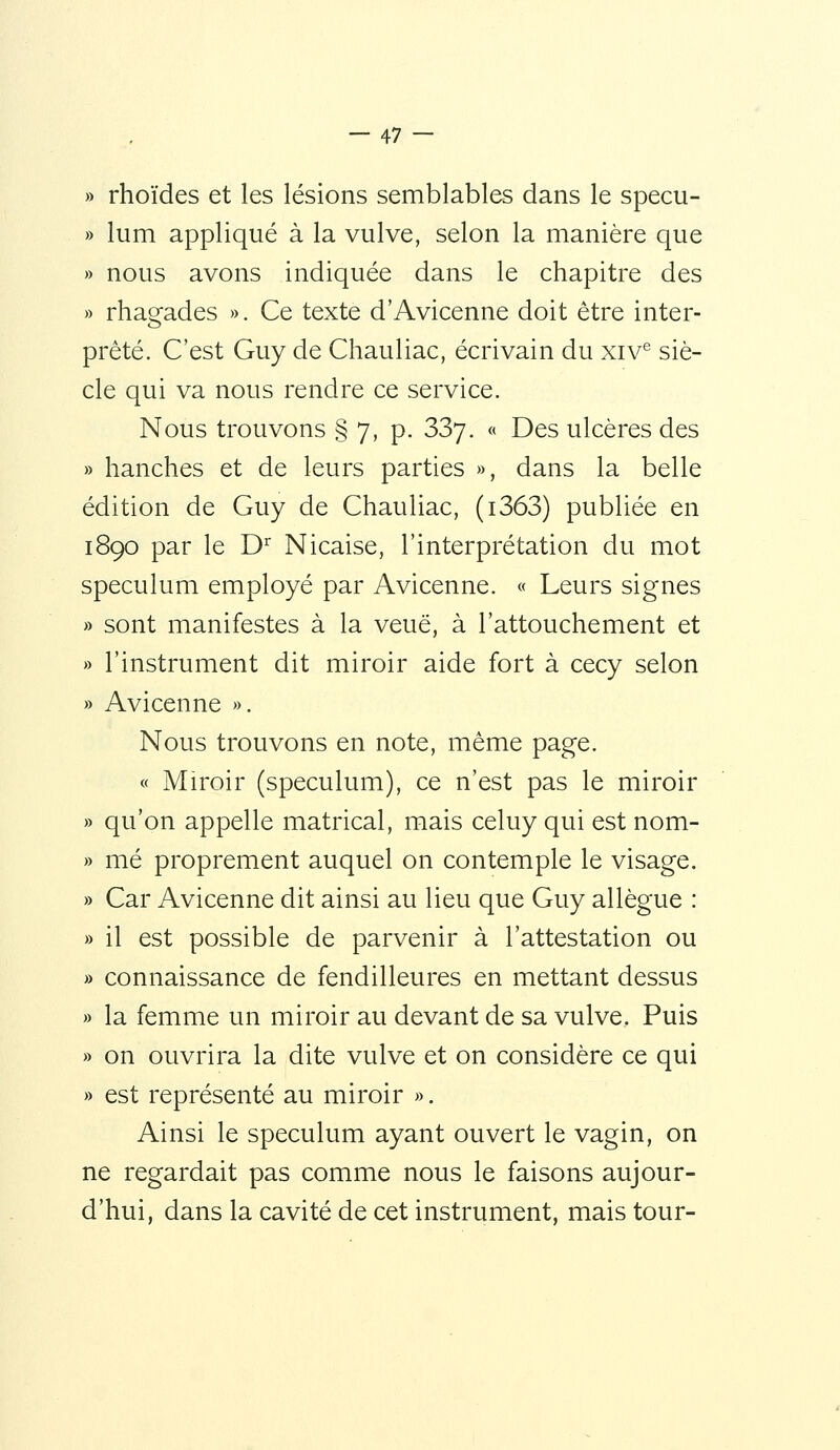 » rhoïdes et les lésions semblables dans le specu- » lum appliqué à la vulve, selon la manière que » nous avons indiquée dans le chapitre des » rhagades ». Ce texte d'Avicenne doit être inter- prété. C'est Guy de Chauliac, écrivain du xiv^ siè- cle qui va nous rendre ce service. Nous trouvons § 7, p. 337.  Des ulcères des » hanches et de leurs parties », dans la belle édition de Guy de Chauliac, (i363) publiée en 1890 par le D^ Nicaise, l'interprétation du mot spéculum employé par Avicenne. « Leurs signes » sont manifestes à la veuë, à l'attouchement et » l'instrument dit miroir aide fort à cecy selon » Avicenne ». Nous trouvons en note, même page. « Mu'oir (spéculum), ce n'est pas le miroir » qu'on appelle matrical, mais celuy qui est nom- » mé proprement auquel on contemple le visage. » Car Avicenne dit ainsi au lieu que Guy allègue : » il est possible de parvenir à l'attestation ou » connaissance de fendilleures en mettant dessus » la femme un miroir au devant de sa vulve. Puis » on ouvrira la dite vulve et on considère ce qui » est représenté au miroir ». Ainsi le spéculum ayant ouvert le vagin, on ne regardait pas comme nous le faisons aujour- d'hui, dans la cavité de cet instrument, mais tour-