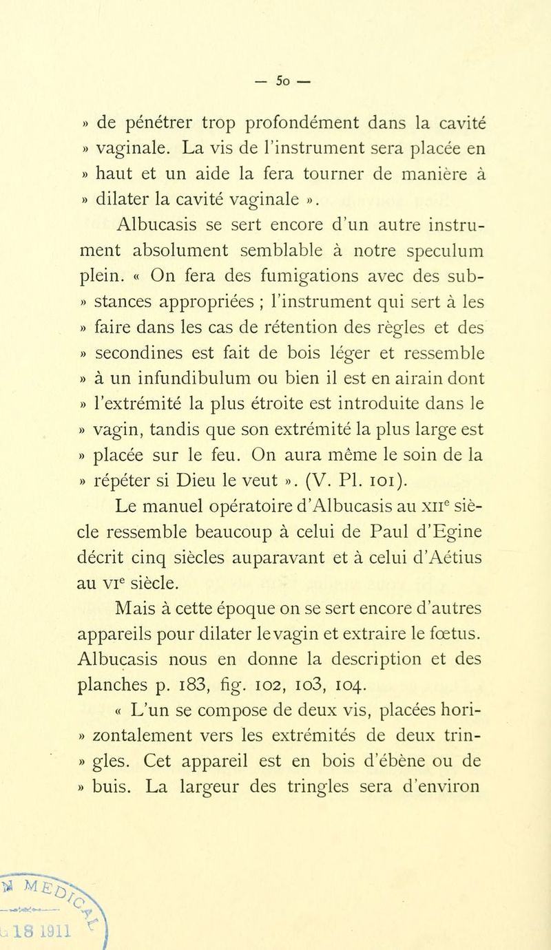 » de pénétrer trop profondément dans la cavité » vaginale. La vis de l'instrument sera placée en » haut et un aide la fera tourner de manière à » dilater la cavité vaginale ». Albucasis se sert encore d'un autre instru- ment absolument semblable à notre spéculum plein. « On fera des fumigations avec des sub- » stances appropriées ; l'instrument qui sert à les » faire dans les cas de rétention des règles et des » secondines est fait de bois léger et ressemble » à un infundibulum ou bien il est en airain dont » l'extrémité la plus étroite est introduite dans le » vagin, tandis que son extrémité la plus large est » placée sur le feu. On aura même le soin de la » répéter si Dieu le veut ». (V. PI. ici). Le manuel opératoire d'Albucasis au xii^ siè- cle ressemble beaucoup à celui de Paul d'Egine décrit cinq siècles auparavant et à celui d'Aétius au vi^ siècle. Mais à cette époque on se sert encore d'autres appareils pour dilater le vagin et extraire le fœtus. Albucasis nous en donne la description et des planches p. i83, fig. 102, io3, 104. « L'un se compose de deux vis, placées hori- » zontalement vers les extrémités de deux trin- » gles. Cet appareil est en bois d'ébène ou de » buis. La largeur des tringles sera d'environ ^ M b 18 1911 '^