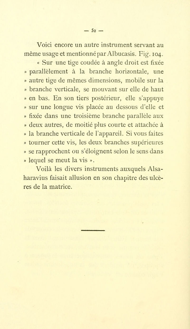 Voici encore un autre instrument servant au même usage et mentionné par Albucasis. Fig. 104. « Sur une tige coudée à angle droit est fixée » parallèlement à la branche horizontale, une » autre tige de mêmes dimensions, mobile sur la » branche verticale, se mouvant sur elle de haut » en bas. En son tiers postérieur, elle s'appuye » sur une longue vis placée au dessous d'elle et » fixée dans une troisième branche parallèle aux » deux autres, de moitié plus courte et attachée à » la branche verticale de l'appareil. Si vous faites » tourner cette vis, les deux branches supérieures » se rapprochent ou s'éloignent selon le sens dans » lequel se meut la vis ». Voilà les divers instruments auxquels Alsa- haravius faisait allusion en son chapitre des ulcè- res de la matrice.