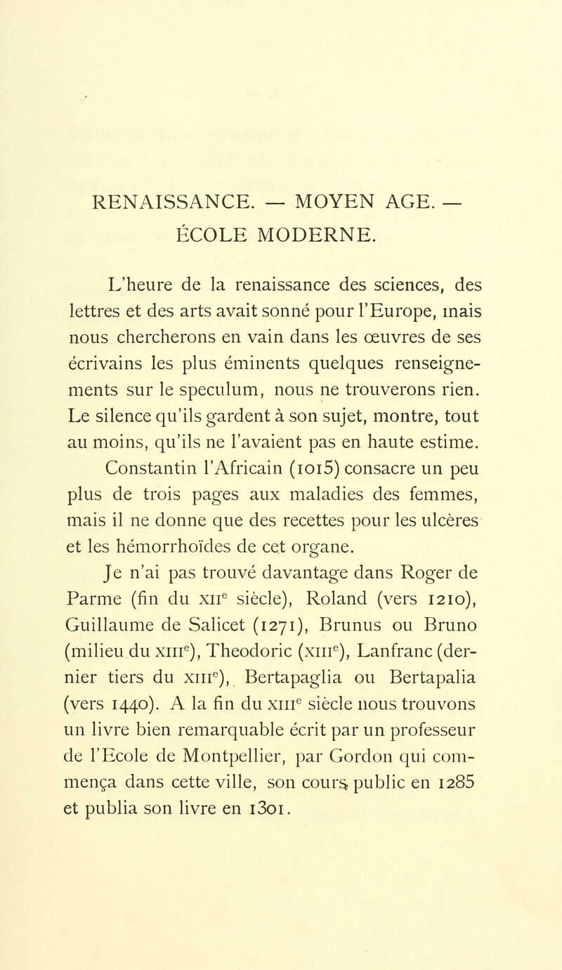 RENAISSANCE. — MOYEN AGE. — ÉCOLE MODERNE. L'heure de la renaissance des sciences, des lettres et des arts avait sonné pour l'Europe, mais nous chercherons en vain dans les œuvres de ses écrivains les plus éminents quelques renseigne- ments sur le spéculum, nous ne trouverons rien. Le silence qu'ils gardent à son sujet, montre, tout au moins, qu'ils ne l'avaient pas en haute estime. Constantin l'Africain (ici5) consacre un peu plus de trois pages aux maladies des femmes, mais il ne donne que des recettes pour les ulcères et les hémorrhoïdes de cet organe. Je n'ai pas trouvé davantage dans Roger de Parme (fin du xii siècle), Roland (vers 1210), Guillaume de Salicet (1271), Brunus ou Bruno (milieu du xiir), Theodoric (xiii^), Lanfranc (der- nier tiers du xiir), Bertapaglia ou Bertapalia (vers 1440). A la fin du xiir siècle nous trouvons un livre bien remarquable écrit par un professeur de l'Ecole de Montpellier, par Gordon qui com- mença dans cette ville, son cour^ public en I285 et publia son livre en i3oi.