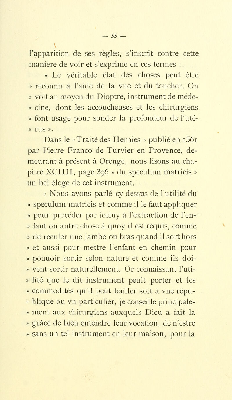 l'apparition de ses règles, s'inscrit contre cette manière de voir et s'exprime en ces termes : « Le véritable état des choses peut être » reconnu à l'aide de la vue et du toucher. On » voit au moyen du Dioptre, instrument de méde- » cine, dont les accoucheuses et les chirurgiens » font usage pour sonder la profondeur de l'uté- » rus ». Dans le «Traité des Hernies » publié en i56i par Pierre Franco de Turvier en Provence, de- meurant à présent à Orenge, nous lisons au cha- pitre XCIIII, page 396 « du spéculum matricis » un bel éloge de cet instrument. « Nous avons parlé cy dessus de l'utilité du spéculum matricis et comme il le faut appliquer pour procéder par iceluy à l'extraction de l'en- fant ou autre chose à quoy il est requis, comme de reculer une jambe ou bras quand il sort hors et aussi pour mettre l'enfant en chemin pour pouuoir sortir selon nature et comme ils doi- vent sortir naturellement. Or connaissant l'uti- lité que le dit instrument peult porter et les commodités qu'il peut bailler soit à vne répu- blique ou vn particulier, je conseille principale- ment aux chirurgiens auxquels Dieu a fait la grâce de bien entendre leur vocation, de n'estre sans un tel instrument en leur maison, pour la