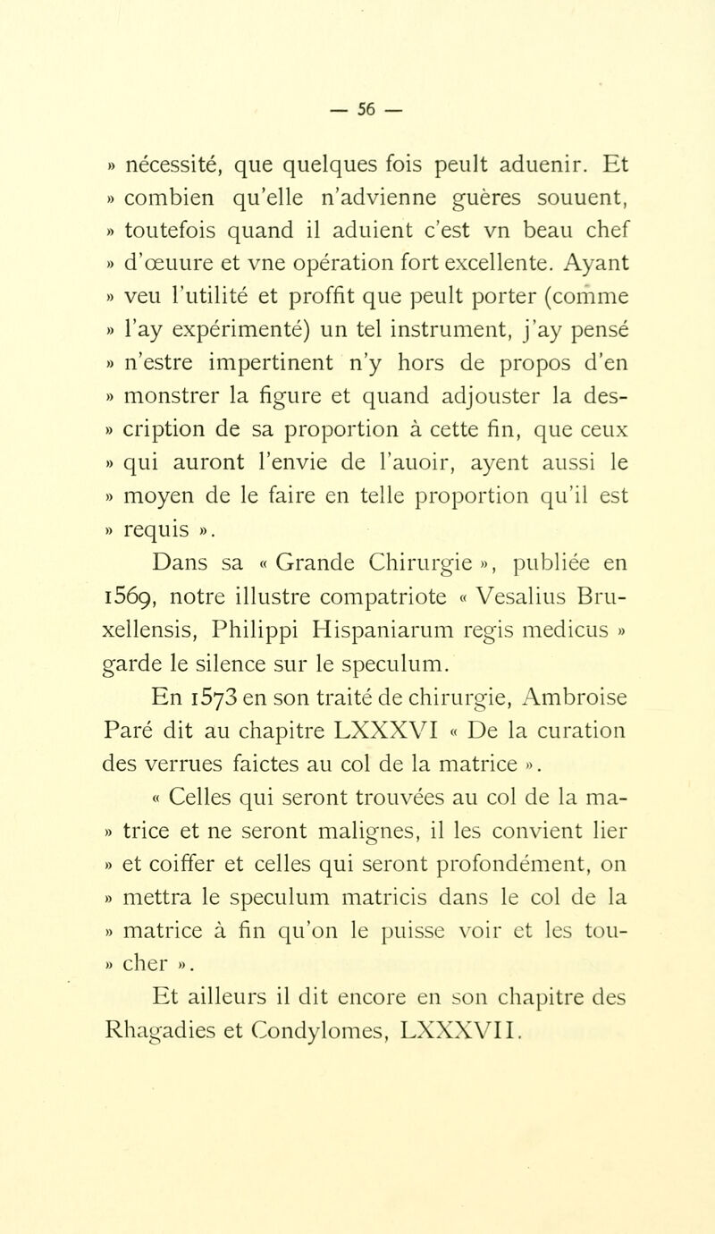 » nécessité, que quelques fois peult aduenir. Et » combien qu'elle n'advienne guères souuent, » toutefois quand il adulent c'est vn beau chef » d'œuure et vne opération fort excellente. Ayant » veu l'utilité et proffit que peult porter (comme » l'ay expérimenté) un tel instrument, j'ay pensé » n'estre impertinent n'y hors de propos d'en » monstrer la figure et quand adjouster la des- » cription de sa proportion à cette fin, que ceux » qui auront l'envie de l'auoir, ayent aussi le » moyen de le faire en telle proportion qu'il est » requis ». Dans sa «Grande Chirurgie», publiée en 1569, notre illustre compatriote « Vesalius Bru- xellensis, Philippi Hispaniarum régis medicus » garde le silence sur le spéculum. En iSyS en son traité de chirurgie, Ambroise Paré dit au chapitre LXXXVI « De la curation des verrues faictes au col de la matrice ». « Celles qui seront trouvées au col de la ma- » trice et ne seront malignes, il les convient lier » et coiffer et celles qui seront profondément, on » mettra le spéculum matricis dans le col de la » matrice à fin qu'on le puisse \'oir et les tou- » cher ». Et ailleurs il dit encore en son chapitre des Rhagadies et Condylomes, LXXXVI I.