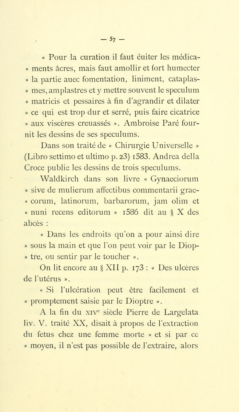 -57 - « Pour la curation il faut éuiter les médica- » ments acres, mais faut amollir et fort humecter » la partie auec fomentation, liniment, cataplas- » mes, amplastres et y mettre souvent le spéculum » matricis et pessaires à fin d'agrandir et dilater » ce qui est trop dur et serré, puis faire cicatrice » aux viscères creuassés ». Ambroise Paré four- nit les dessins de ses spéculums. Dans son traité de « Chirurgie Universelle » (Libro settimo et ultimo p. 23) i583. Andréa délia Croce publie les dessins de trois spéculums. Waldkirch dans son livre « Gynaeciorum » sive de mulierum affectibus commentarii grae- » corum, latinorum, barbarorum, jam olim et » nuni recens editorum » i586 dit au § X des abcès : « Dans les endroits qu'on a pour ainsi dire » sous la main et que l'on peut voir par le Diop- » tre, ou sentir par le toucher ». On lit encore au § XII p. lyS : « Des ulcères de l'utérus ». « Si l'ulcération peut être facilement et » promptement saisie par le Dioptre ». A la fin du xiv^ siècle Pierre de Largelata liv. V. traité XX, disait à propos de l'extraction du fétus chez une femme morte « et si par ce » moyen, il n'est pas possible de l'extraire, alors