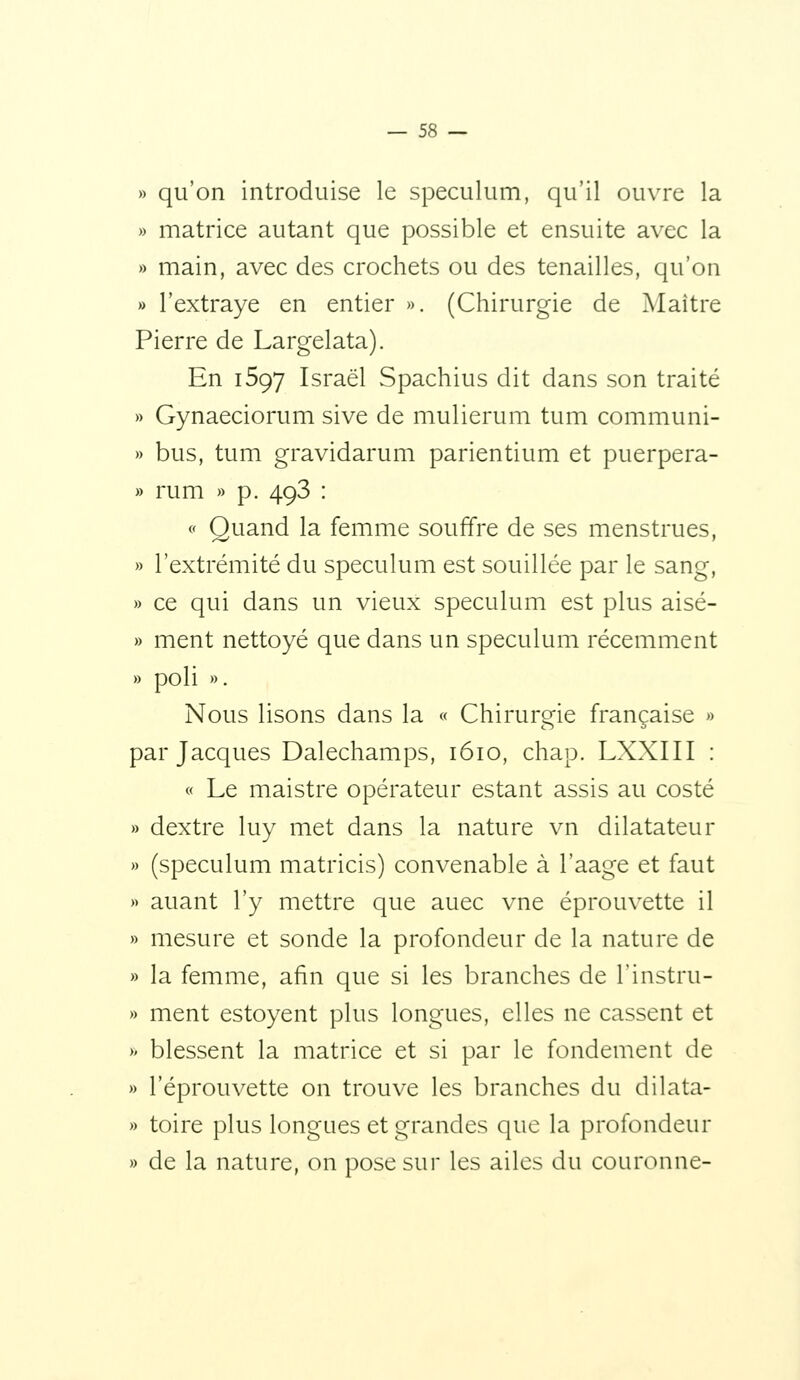 » qu'on introduise le spéculum, qu'il ouvre la » matrice autant que possible et ensuite avec la » main, avec des crochets ou des tenailles, qu'on » l'extraye en entier ». (Chirurgie de Maître Pierre de Largelata). En i597 Israël Spachius dit dans son traité » Gynaeciorum sive de mulierum tum communi- » bus, tum gravidarum parientium et puerpera- » rum » p. 493 : (' Quand la femme souffre de ses menstrues, » l'extrémité du spéculum est souillée par le sang, » ce qui dans un vieux spéculum est plus aisé- » ment nettoyé que dans un spéculum récemment » poli ». Nous lisons dans la « Chirurgie française » par Jacques Dalechamps, 1610, chap. LXXIII : « Le maistre opérateur estant assis au costé » dextre luy met dans la nature vn dilatateur » (spéculum matricis) convenable à l'aage et faut » auant l'y mettre que auec vue éprouvette il » mesure et sonde la profondeur de la nature de » la femme, afin que si les branches de l'instru- » ment estoyent plus longues, elles ne cassent et » blessent la matrice et si par le fondement de » l'éprouvette on trouve les branches du dilata- » toire plus longues et grandes que la profondeur » de la nature, on pose sur les ailes du couronne-