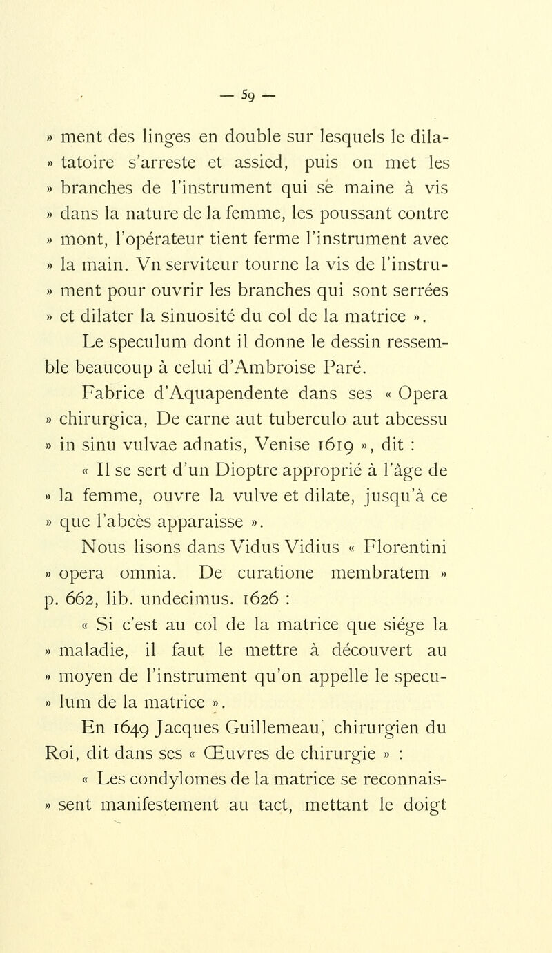 - 59- » ment des linges en double sur lesquels le dila- » tatoire s'arreste et assied, puis on met les » branches de l'instrument qui se maine à vis » dans la nature de la femme, les poussant contre » mont, l'opérateur tient ferme l'instrument avec » la main. Vn serviteur tourne la vis de l'instru- » ment pour ouvrir les branches qui sont serrées » et dilater la sinuosité du col de la matrice ». Le spéculum dont il donne le dessin ressem- ble beaucoup à celui d'Ambroise Paré. Fabrice d'Aquapendente dans ses « Opéra » chirurgica. De carne aut tuberculo aut abcessu » in sinu vulvae adnatis, Venise 1619 », dit : « Il se sert d'un Dioptre approprié à l'âge de » la femme, ouvre la vulve et dilate, jusqu'à ce » que l'abcès apparaisse ». Nous lisons dans V^idus Vidius « Florentini » opéra omnia. De curatione membratem » p. 662, lib. undecimus. 1626 : « Si c'est au col de la matrice que siège la » maladie, il faut le mettre à découvert au » moyen de l'instrument qu'on appelle le specu- » lum de la matrice ». En 1649 Jacques Guillemeau, chirurgien du Roi, dit dans ses « Œuvres de chirurgie » : « Les condylomes de la matrice se reconnais- » sent manifestement au tact, mettant le doigt