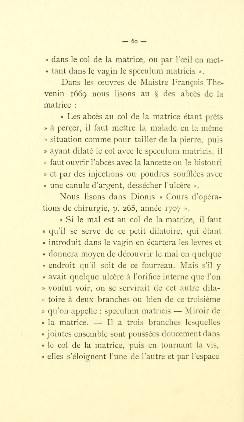 » dans le col de la matrice, ou par l'œil en met- » tant dans le vagin le spéculum matricis *. Dans les œuvres de Maistre François The- venin 1669 nous lisons au § des abcès de la matrice : « Les abcès au col de la matrice étant prêts » à percer, il faut mettre la malade en la même » situation comme pour tailler de la pierre, puis » ayant dilaté le col avec le spéculum matricis, il » faut ouvrir l'abcès avec la lancette ou le bistouri » et par des injections ou poudres soufflées avec » une canule d'argent, dessécher l'ulcère ». Nous lisons dans Dionis « Cours d'opéra- tions de chirurgie, p. 265, année 1707 ». « Si le mal est au col de la matrice, il faut » qu'il se serve de ce petit dilatoire, qui étant » introduit dans le vagin en écartera les lèvres et » donnera moyen de découvrir le mal en quelque » endroit qu'il soit de ce fourreau. Mais s'il y » avait quelque ulcère à l'orifice interne que l'on » voulut voir, on se servirait de cet autre dila- » toire à deux branches ou bien de ce troisième » qu'on appelle : spéculum matricis — Miroir de » la matrice. — Il a trois branches lesquelles » jointes ensemble sont poussées doucement dans » le col de la matrice, puis en tournant la vis, » elles s'éloignent l'une de l'autre et par l'espace