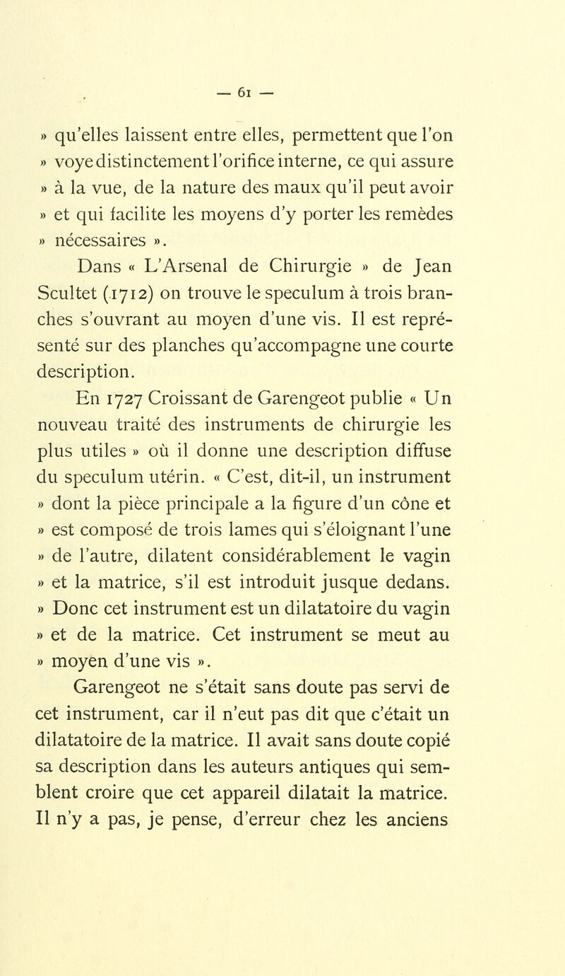 » qu'elles laissent entre elles, permettent que l'on » voye distinctement l'orifice interne, ce qui assure » à la vue, de la nature des maux qu'il peut avoir » et qui facilite les moyens d'y porter les remèdes » nécessaires ». Dans « L'Arsenal de Chirurgie » de Jean Scultet (1712) on trouve le spéculum à trois bran- ches s'ouvrant au moyen d'une vis. Il est repré- senté sur des planches qu'accompagne une courte description. En 1727 Croissant de Garengeot publie « Un nouveau traité des instruments de chirurgie les plus utiles » où il donne une description diffuse du spéculum utérin. « C'est, dit-il, un instrument » dont la pièce principale a la figure d'un cône et » est composé de trois lames qui s'éloignant l'une » de l'autre, dilatent considérablement le vagin » et la matrice, s'il est introduit jusque dedans. » Donc cet instrument est un dilatatoire du vagin » et de la matrice. Cet instrument se meut au » moyen d'une vis ». Garengeot ne s'était sans doute pas servi de cet instrument, car il n'eut pas dit que c'était un dilatatoire de la matrice. Il avait sans doute copié sa description dans les auteurs antiques qui sem- blent croire que cet appareil dilatait la matrice. Il n'y a pas, je pense, d'erreur chez les anciens