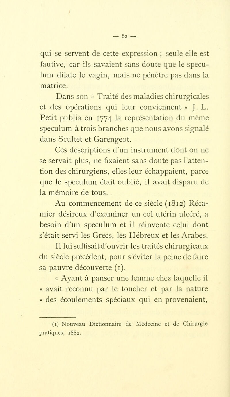 qui se servent de cette expression ; seule elle est fautive, car ils savaient sans doute que le spécu- lum dilate le vagin, mais ne pénètre pas dans la matrice. Dans son « Traité des maladies chirurgicales et des opérations qui leur conviennent » J. L. Petit publia en 1774 la représentation du même spéculum à trois branches que nous avons signalé dans Scultet et Garengeot. Ces descriptions d'un instrument dont on ne se servait plus, ne fixaient sans doute pas l'atten- tion des chirurgiens, elles leur échappaient, parce que le spéculum était oublié, il avait disparu de la mémoire de tous. Au commencement de ce siècle (1812) Réca- mier désireux d'examiner un col utérin ulcéré, a besoin d'un spéculum et il réinvente celui dont s'était servi les Grecs, les Hébreux et les Arabes. Il lui suffisait d'ouvrir les traités chirurgicaux du siècle précédent, pour s'éviter la peine de faire sa pauvre découverte (i). « Ayant à panser une femme chez laquelle il » avait reconnu par le toucher et par la nature » des écoulements spéciaux qui en provenaient. (i) Nouveau Dictionnaire de jMédecine et de Chirurgie pratiques, 1882.