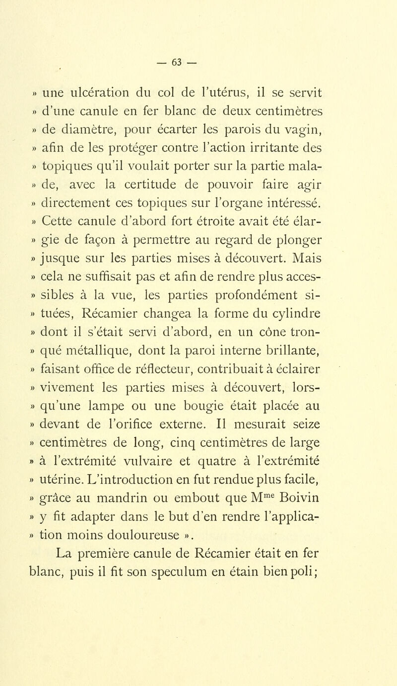 » une ulcération du col de l'utérus, il se servit » d'une canule en fer blanc de deux centimètres » de diamètre, pour écarter les parois du vagin, » afin de les protéger contre l'action irritante des » topiques qu'il voulait porter sur la partie mala- » de, avec la certitude de pouvoir faire agir » directement ces topiques sur l'organe intéressé. » Cette canule d'abord fort étroite avait été élar- » gie de façon à permettre au regard de plonger » jusque sur les parties mises à découvert. Mais » cela ne suffisait pas et afin de rendre plus acces- » sibles à la vue, les parties profondément si- » tuées, Récamier changea la forme du cylindre » dont il s'était servi d'abord, en un cône tron- » que métallique, dont la paroi interne brillante, » faisant office de réflecteur, contribuait à éclairer » vivement les parties mises à découvert, lors- » qu'une lampe ou une bougie était placée au » devant de l'orifice externe. Il mesurait seize » centimètres de long, cinq centimètres de large » à l'extrémité vulvaire et quatre à l'extrémité » utérine. L'introduction en fut rendue plus facile, » grâce au mandrin ou embout que M™^ Boivin » y fit adapter dans le but d'en rendre l'applica- » tion moins douloureuse ». La première canule de Récamier était en fer blanc, puis il fit son spéculum en étain bien poli;