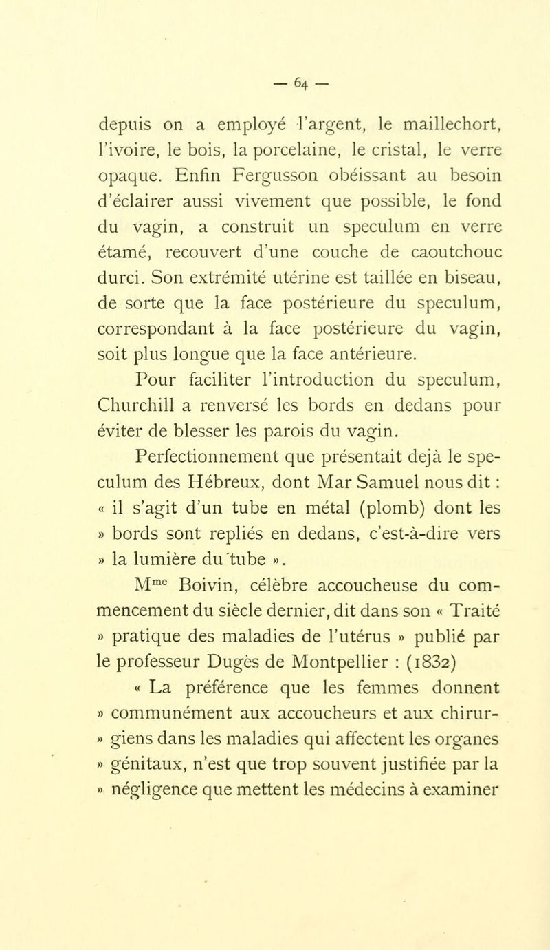 -64- depuis on a employé l'argent, le maillechort, l'ivoire, le bois, la porcelaine, le cristal, le verre opaque. Enfin Fergusson obéissant au besoin d'éclairer aussi vivement que possible, le fond du vagin, a construit un spéculum en verre étamé, recouvert d'une couche de caoutchouc durci. Son extrémité utérine est taillée en biseau, de sorte que la face postérieure du spéculum, correspondant à la face postérieure du vagin, soit plus longue que la face antérieure. Pour faciliter l'introduction du spéculum, Churchill a renversé les bords en dedans pour éviter de blesser les parois du vagin. Perfectionnement que présentait déjà le spé- culum des Hébreux, dont Mar Samuel nous dit : « il s'agit d'un tube en métal (plomb) dont les » bords sont repliés en dedans, c'est-à-dire vers » la lumière du 'tube ». y[me Boivin, célèbre accoucheuse du com- mencement du siècle dernier, dit dans son « Traité » pratique des maladies de l'utérus » publié par le professeur Dugès de Montpellier : (i832) « La préférence que les femmes donnent » communément aux accoucheurs et aux chirur- » giens dans les maladies qui affectent les organes » génitaux, n'est que trop souvent justifiée par la » négligence que mettent les médecins à examiner