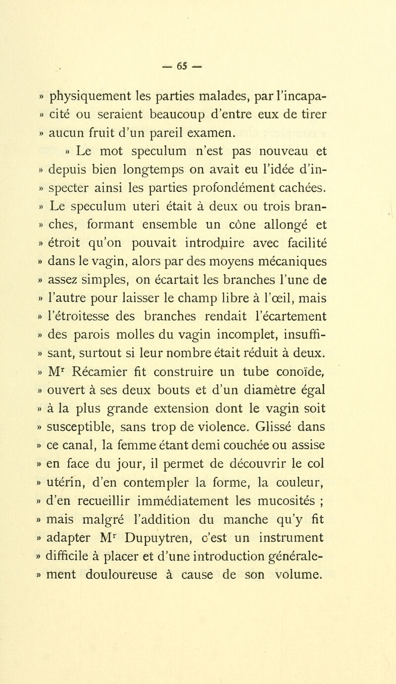 » physiquement les parties malades, par l'incapa- » cité ou seraient beaucoup d'entre eux de tirer » aucun fruit d'un pareil examen. » Le mot spéculum n'est pas nouveau et » depuis bien longtemps on avait eu l'idée d'in- » specter ainsi les parties profondément cachées. » Le spéculum uteri était à deux ou trois bran- » ches, formant ensemble un cône allongé et » étroit qu'on pouvait introd,uire avec facilité » dans le vagin, alors par des moyens mécaniques » assez simples, on écartait les branches l'une de » l'autre pour laisser le champ libre à l'œil, mais » l'étroitesse des branches rendait l'écartement » des parois molles du vagin incomplet, insuffi- » sant, surtout si leur nombre était réduit à deux. » M'^ Récamier fit construire un tube conoïde, » ouvert à ses deux bouts et d'un diamètre égal » à la plus grande extension dont le vagin soit » susceptible, sans trop de violence. Glissé dans » ce canal, la femme étant demi couchée ou assise » en face du jour, il permet de découvrir le col » utérin, d'en contempler la forme, la couleur, » d'en recueillir immédiatement les mucosités ; » mais malgré l'addition du manche qu'y fit » adapter M'^ Dupuytren, c'est un instrument » difficile à placer et d'une introduction générale- » ment douloureuse à cause de son volume.
