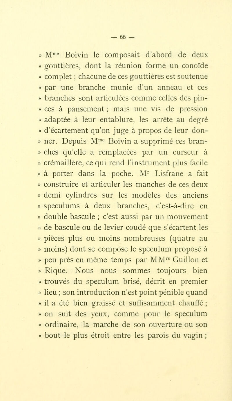 M^^ Boivin le composait d'abord de deux gouttières, dont la réunion forme un conoïde complet ; chacune de ces gouttières est soutenue par une branche munie d'un anneau et ces branches sont articulées comme celles des pin- ces à pansement ; mais une vis de pression adaptée à leur entablure, les arrête au degré d'écartement qu'on juge à propos de leur don- ner. Depuis M^ Boivin a supprimé ces bran- ches qu'elle a remplacées par un curseur à crémaillère, ce qui rend l'instrument plus facile à porter dans la poche. M Lisfrane a fait construire et articuler les manches de ces deux demi cylindres sur les modèles des anciens spéculums à deux branches, c'est-à-dire en double bascule ; c'est aussi par un mouvement de bascule ou de levier coudé que s'écartent les pièces plus ou moins nombreuses (quatre au moins) dont se compose le spéculum proposé à peu près en même temps par MM Guillon et Rique. Nous nous sommes toujours bien trouvés du spéculum brisé, décrit en premier lieu ; son introduction n'est point pénible quand il a été bien graissé et suffisamment chauffé ; on suit des yeux, comme pour le spéculum ordinaire, la marche de son ouverture ou son bout le plus étroit entre les parois du vagin ;