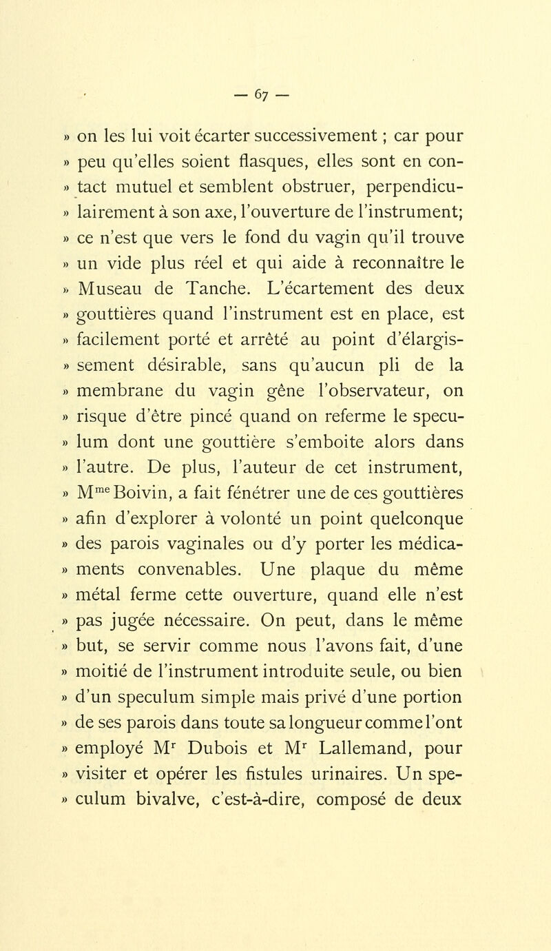 -67- » on les lui voit écarter successivement ; car pour » peu qu'elles soient flasques, elles sont en con- » tact mutuel et semblent obstruer, perpendicu- » lairement à son axe, l'ouverture de l'instrument; » ce n'est que vers le fond du vagin qu'il trouve » un vide plus réel et qui aide à reconnaître le » Museau de Tanche. L'écartement des deux » gouttières quand l'instrument est en place, est )> facilement porté et arrêté au point d'élargis- » sèment désirable, sans qu'aucun pli de la » membrane du vagin gêne l'observateur, on » risque d'être pincé quand on referme le specu- » lum dont une gouttière s'emboite alors dans » l'autre. De plus, l'auteur de cet instrument, » M^^Boivin, a fait fénétrer une de ces gouttières » afin d'explorer à volonté un point quelconque » des parois vaginales ou d'y porter les médica- » ments convenables. Une plaque du même » métal ferme cette ouverture, quand elle n'est » pas jugée nécessaire. On peut, dans le même » but, se servir comme nous l'avons fait, d'une » moitié de l'instrument introduite seule, ou bien » d'un spéculum simple mais privé d'une portion » de ses parois dans toute sa longueur comme l'ont » employé M Dubois et M'^ Lallemand, pour » visiter et opérer les fistules urinaires. Un spe- » culum bivalve, c'est-à-dire, composé de deux