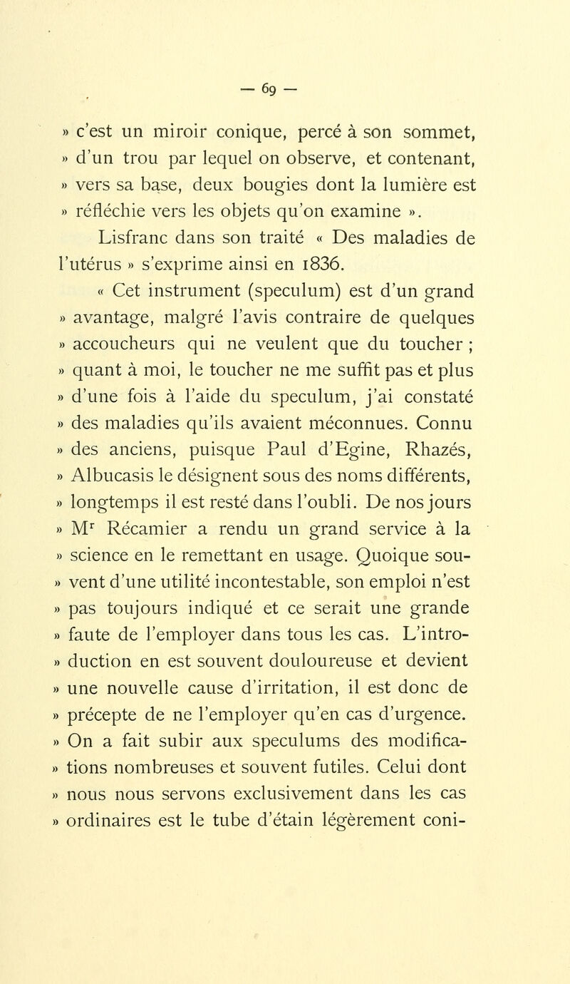 -69- » c'est un miroir conique, percé à son sommet, » d'un trou par lequel on observe, et contenant, » vers sa base, deux bougies dont la lumière est » réfléchie vers les objets qu'on examine ». Lisfranc dans son traité « Des maladies de l'utérus » s'exprime ainsi en i836. « Cet instrument (spéculum) est d'un grand » avantage, malgré l'avis contraire de quelques » accoucheurs qui ne veulent que du toucher ; » quant à moi, le toucher ne me suffit pas et plus » d'une fois à l'aide du spéculum, j'ai constaté » des maladies qu'ils avaient méconnues. Connu » des anciens, puisque Paul d'Egine, Rhazés, » Albucasis le désignent sous des noms différents, » longtemps il est resté dans l'oubli. De nos jours » M Récamier a rendu un grand service à la » science en le remettant en usage. Quoique sou- » vent d'une utilité incontestable, son emploi n'est » pas toujours indiqué et ce serait une grande » faute de l'employer dans tous les cas. L'intro- » duction en est souvent douloureuse et devient » une nouvelle cause d'irritation, il est donc de » précepte de ne l'employer qu'en cas d'urgence. » On a fait subir aux spéculums des modifica- » tions nombreuses et souvent futiles. Celui dont » nous nous servons exclusivement dans les cas » ordinaires est le tube d'étain légèrement coni-