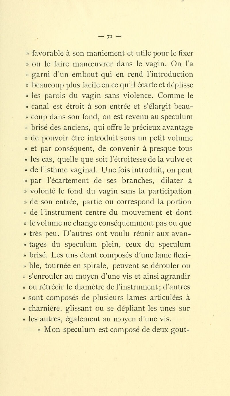 » favorable à son maniement et utile pour le fixer » ou le faire manœuvrer dans le vagin. On l'a » garni d'un embout qui en rend l'introduction » beaucoup plus facile en ce qu'il écarte et déplisse » les parois du vagin sans violence. Comme le » canal est étroit à son entrée et s'élargit beau- » coup dans son fond, on est revenu au spéculum » brisé des anciens, qui offre le précieux avantage » de pouvoir être introduit sous un petit volume » et par conséquent, de convenir à presque tous » les cas, quelle que soit l'étroitesse de la vulve et » de l'isthme vaginal. Une fois introduit, on peut » par l'écartement de ses branches, dilater à » volonté le fond du vagin sans la participation » de son entrée, partie ou correspond la portion » de l'instrument centre du mouvement et dont » le volume ne change conséquemment pas ou que » très peu. D'autres ont voulu réunir aux avan- » tages du spéculum plein, ceux du spéculum » brisé. Les uns étant composés d'une lame flexi- » ble, tournée en spirale, peuvent se dérouler ou » s'enrouler au moyen d'une vis et ainsi agrandir » ou rétrécir le diamètre de l'instrument; d'autres » sont composés de plusieurs lames articulées à » charnière, glissant ou se dépliant les unes sur » les autres, également au moyen d'une vis. » Mon spéculum est composé de deux goût-