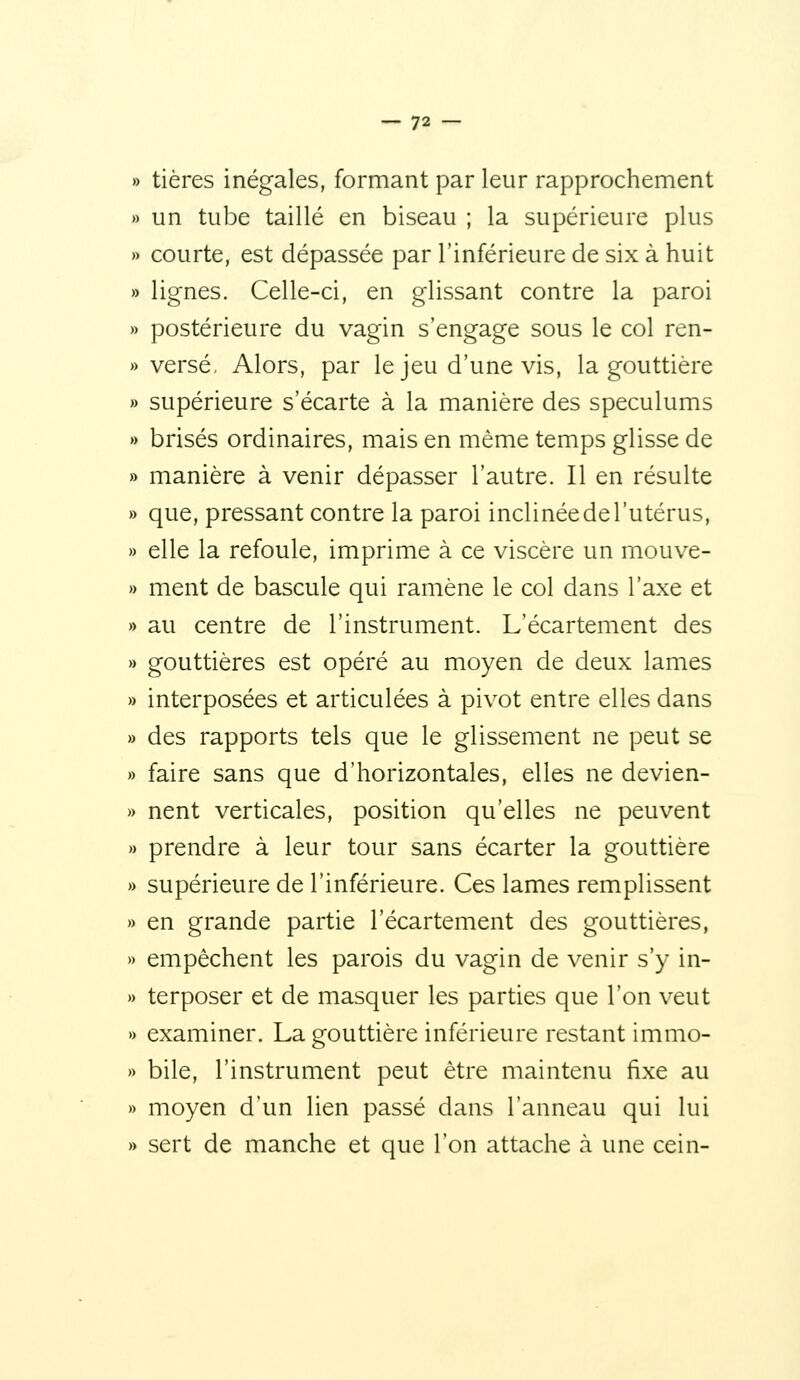» tières inégales, formant par leur rapprochement » un tube taillé en biseau ; la supérieure plus » courte, est dépassée par l'inférieure de six à huit » lignes. Celle-ci, en glissant contre la paroi » postérieure du vagin s'engage sous le col ren- » versé, Alors, par le jeu d'une vis, la gouttière » supérieure s'écarte à la manière des spéculums » brisés ordinaires, mais en même temps glisse de » manière à venir dépasser l'autre. Il en résulte » que, pressant contre la paroi inclinée de l'utérus, » elle la refoule, imprime à ce viscère un mouve- » ment de bascule qui ramène le col dans l'axe et » au centre de l'instrument. L'écartement des » gouttières est opéré au moyen de deux lames » interposées et articulées à pivot entre elles dans » des rapports tels que le glissement ne peut se » faire sans que d'horizontales, elles ne devien- » nent verticales, position qu'elles ne peuvent » prendre à leur tour sans écarter la gouttière » supérieure de l'inférieure. Ces lames remplissent » en grande partie l'écartement des gouttières, » empêchent les parois du vagin de venir s'y in- » terposer et de masquer les parties que l'on veut » examiner. La gouttière inférieure restant immo- » bile, l'instrument peut être maintenu fixe au » moyen d'un lien passé dans l'anneau qui lui » sert de manche et que l'on attache à une cein-