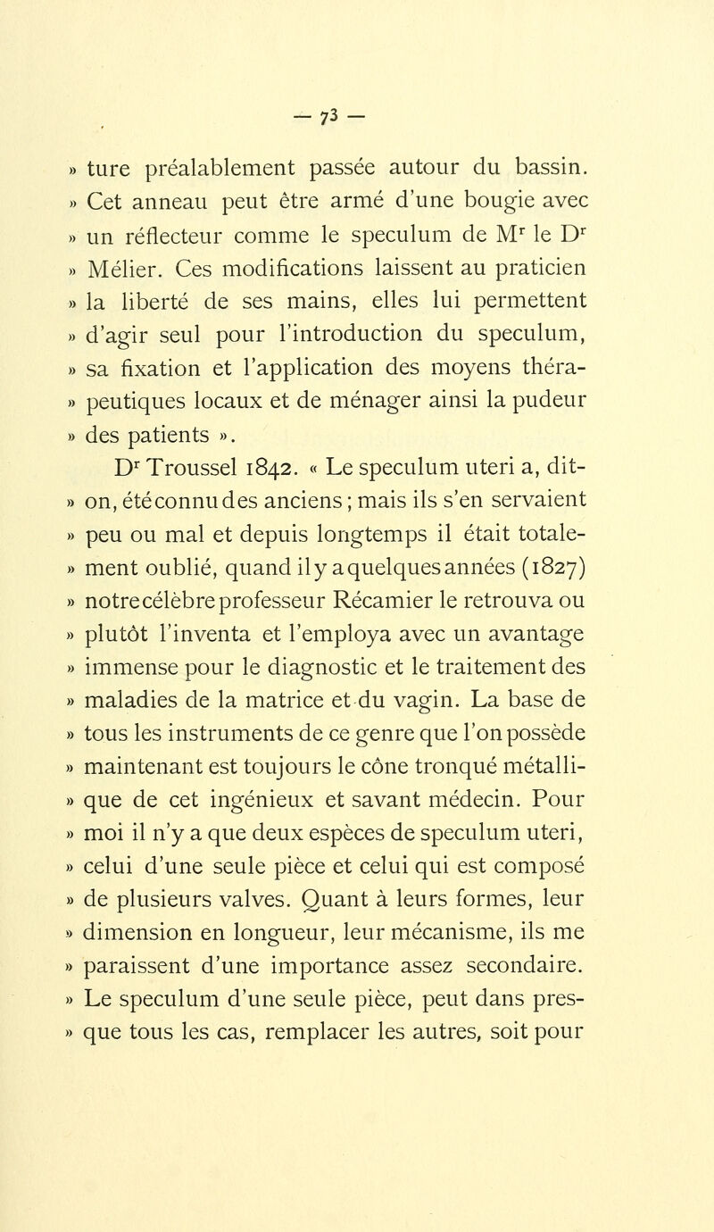 -73- ture préalablement passée autour du bassin. Cet anneau peut être armé d'une bougie avec un réflecteur comme le spéculum de M le D^ Mélier. Ces modifications laissent au praticien la liberté de ses mains, elles lui permettent d'agir seul pour l'introduction du spéculum, sa fixation et l'application des moyens théra- peutiques locaux et de ménager ainsi la pudeur des patients ». D^ Troussel 1842. « Le spéculum uteri a, dit- on, été connu des anciens ; mais ils s'en servaient peu ou mal et depuis longtemps il était totale- ment oublié, quand il y a quelques années (1827) notre célèbre professeur Récamier le retrouva ou plutôt l'inventa et l'employa avec un avantage immense pour le diagnostic et le traitement des maladies de la matrice et du vagin. La base de tous les instruments de ce genre que l'on possède maintenant est toujours le cône tronqué métalli- que de cet ingénieux et savant médecin. Pour moi il n'y a que deux espèces de spéculum uteri, celui d'une seule pièce et celui qui est composé de plusieurs valves. Quant à leurs formes, leur dimension en longueur, leur mécanisme, ils me paraissent d'une importance assez secondaire. Le spéculum d'une seule pièce, peut dans pres- que tous les cas, remplacer les autres, soit pour