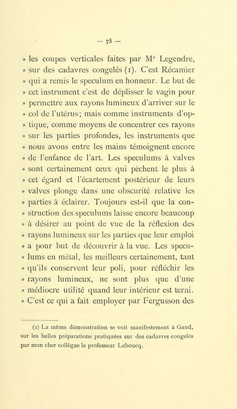 » les coupes verticales faites par M Legendre, » sur des cadavres congelés (i). C'est Récamier » qui a remis le spéculum en honneur. Le but de » cet instrument c'est de déplisser le vagin pour » permettre aux rayons lumineux d'arriver sur le » col de l'utérus; mais comme instruments d'op- » tique, comme moyens de concentrer ces rayons » sur les parties profondes, les instruments que » nous avons entre les mains témoignent encore » de l'enfance de l'art. Les spéculums à valves » sont certainement ceux qui pèchent le plus à » cet égard et l'écartement postérieur de leurs » valves plonge dans une obscurité relative les » parties à éclairer. Toujours est-il que la con- » struction des spéculums laisse encore beaucoup » à désirer au point de vue de la réflexion des » rayons lumineux sur les parties que leur emploi » a pour but de découvrir à la vue. Les specu- » lums en métal, les meilleurs certainement, tant » qu'ils conservent leur poli, pour réfléchir les » rayons lumineux, ne sont plus que d'une » médiocre utilité quand leur intérieur est terni. » C'est ce qui a fait employer par Fergusson des (i) La même démonstration se voit manifestement à Gand, sur les belles préparations pratiquées sur des cadavres congelés par mon cher collègue le professeur Lebpucq.