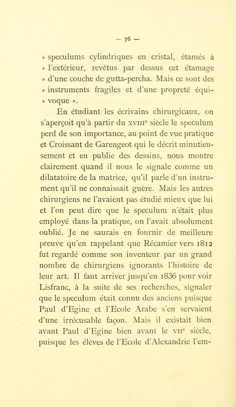 » spéculums cylindriques en cristal, étamés à » l'extérieur, revêtus par dessus cet étamage » d'une couche de gutta-percha. Mais ce sont des » instruments fragiles et d'une propreté équi- » voque ». En étudiant les écrivains chirurgicaux, on s'aperçoit qu'à partir du xviii^ siècle le spéculum perd de son importance, au point de vue pratique et Croissant de Garengeot qui le décrit minutieu- sement et en publie des dessins, nous montre clairement quand il nous le signale comme un dilatatoire de la matrice, qu'il parle d'un instru- ment qu'il ne connaissait guère. Mais les autres chirurgiens ne l'avaient pas étudié mieux que lui et l'on peut dire que le spéculum n'était plus employé dans la pratique, on l'avait absolument oublié. Je ne saurais en fournir de meilleure preuve qu'en rappelant que Récamier vers 1812 fut regardé comme son inventeur par un grand nombre de chirurgiens ignorants l'histoire de leur art. Il faut arriver jusqu'en 1836 pour voir Lisfranc, à la suite de ses recherches, signaler que le spéculum était connu des anciens puisque Paul d'Egine et l'Ecole Arabe s'en sei-vaient d'une irrécusable façon. Mais il existait bien avant Paul d'Egine bien avant le vii*= siècle, puisque les élèves de l'Ecole d'Alexandrie l'cm-