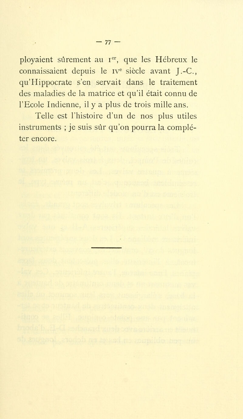 ployaient sûrement au i^^ que les Hébreux le connaissaient depuis le iv^ siècle avant J.-C, qu'Hippocrate s'en servait dans le traitement des maladies de la matrice et qu'il était connu de l'Ecole Indienne, il y a plus de trois mille ans. Telle est l'histoire d'un de nos plus utiles instruments ; je suis sûr qu'on pourra la complé- ter encore.