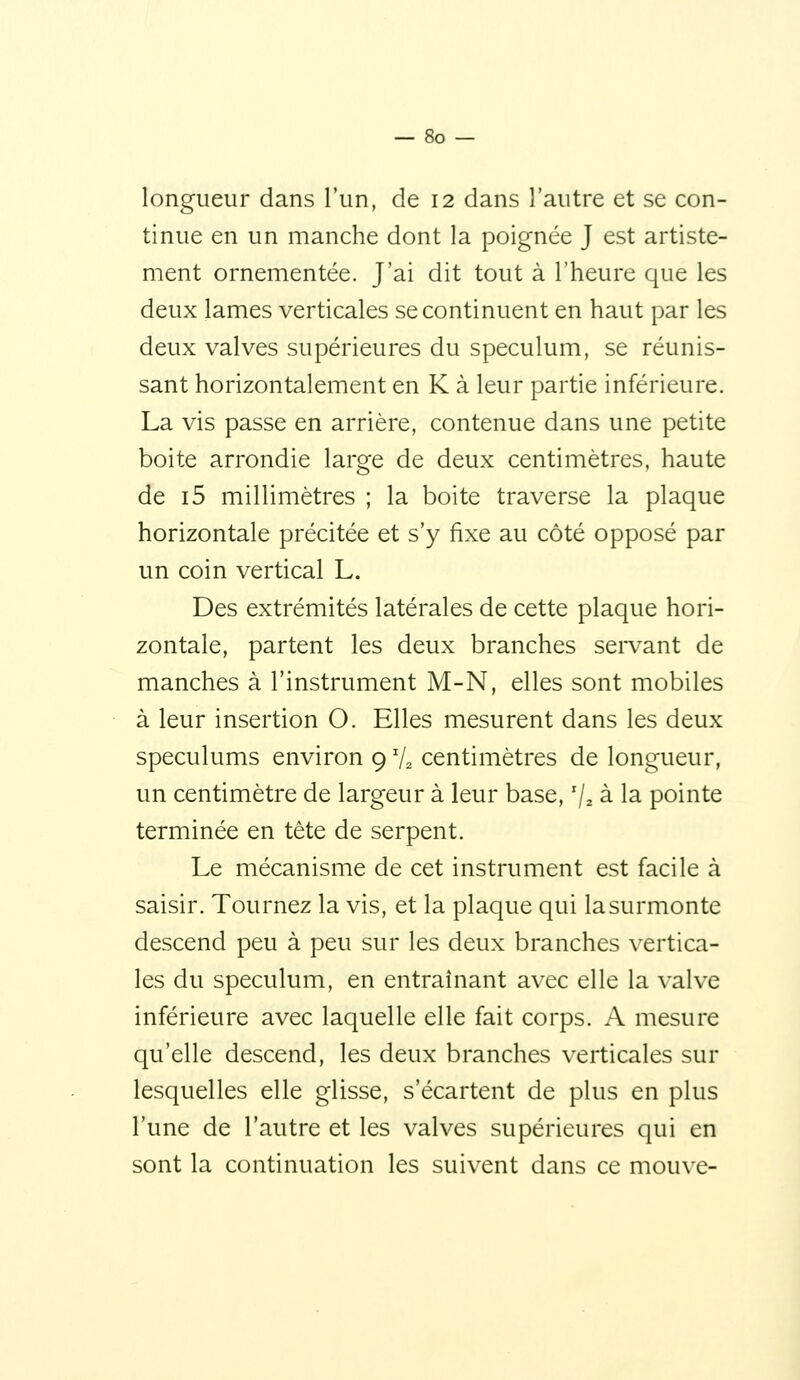 longueur dans l'un, de 12 dans l'autre et se con- tinue en un manche dont la poignée J est artiste- ment ornementée. J'ai dit tout à l'heure que les deux lames verticales se continuent en haut par les deux valves supérieures du spéculum, se réunis- sant horizontalement en K à leur partie inférieure. La vis passe en arrière, contenue dans une petite boite arrondie large de deux centimètres, haute de i5 millimètres ; la boite traverse la plaque horizontale précitée et s'y fixe au côté opposé par un coin vertical L. Des extrémités latérales de cette plaque hori- zontale, partent les deux branches servant de manches à l'instrument M-N, elles sont mobiles à leur insertion O. Elles mesurent dans les deux spéculums environ 9 V2 centimètres de longueur, un centimètre de largeur à leur base, % à la pointe terminée en tête de serpent. Le mécanisme de cet instrument est facile à saisir. Tournez la vis, et la plaque qui lasurmonte descend peu à peu sur les deux branches vertica- les du spéculum, en entraînant avec elle la valve inférieure avec laquelle elle fait corps. A mesure qu'elle descend, les deux branches verticales sur lesquelles elle glisse, s'écartent de plus en plus l'une de l'autre et les valves supérieures qui en sont la continuation les suivent dans ce mouve-