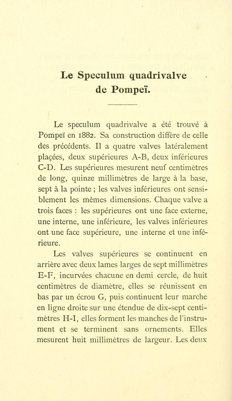 Le Spéculum q^uadrivalve de Pompeï. Le spéculum quadrivalve a été trouvé à Pompeï en 1882. Sa construction diffère de celle des précédents. Il a quatre valves latéralement placées, deux supérieures A-B, deux inférieures C-D. Les supérieures mesurent neuf centimètres de long, quinze millimètres de large à la base, sept à la pointe ; les valves inférieures ont sensi- blement les mêmes dimensions. Chaque valve a trois faces : les supérieures ont une face externe, une interne, une inférieure, les valves inférieures ont une face supérieure, une interne et une infé- rieure. Les valves supérieures se continuent en arrière avec deux lames larges de sept millimètres E-F, incurvées chacune en demi cercle, de huit centimètres de diamètre, elles se réunissent en bas par un écrou G, puis continuent leur marche en ligne droite sur une étendue de dix-sept centi- mètres H-I, elles forment les manches de l'instru- ment et se terminent sans ornements. Elles mesurent huit millimètres de largeur. Les deux