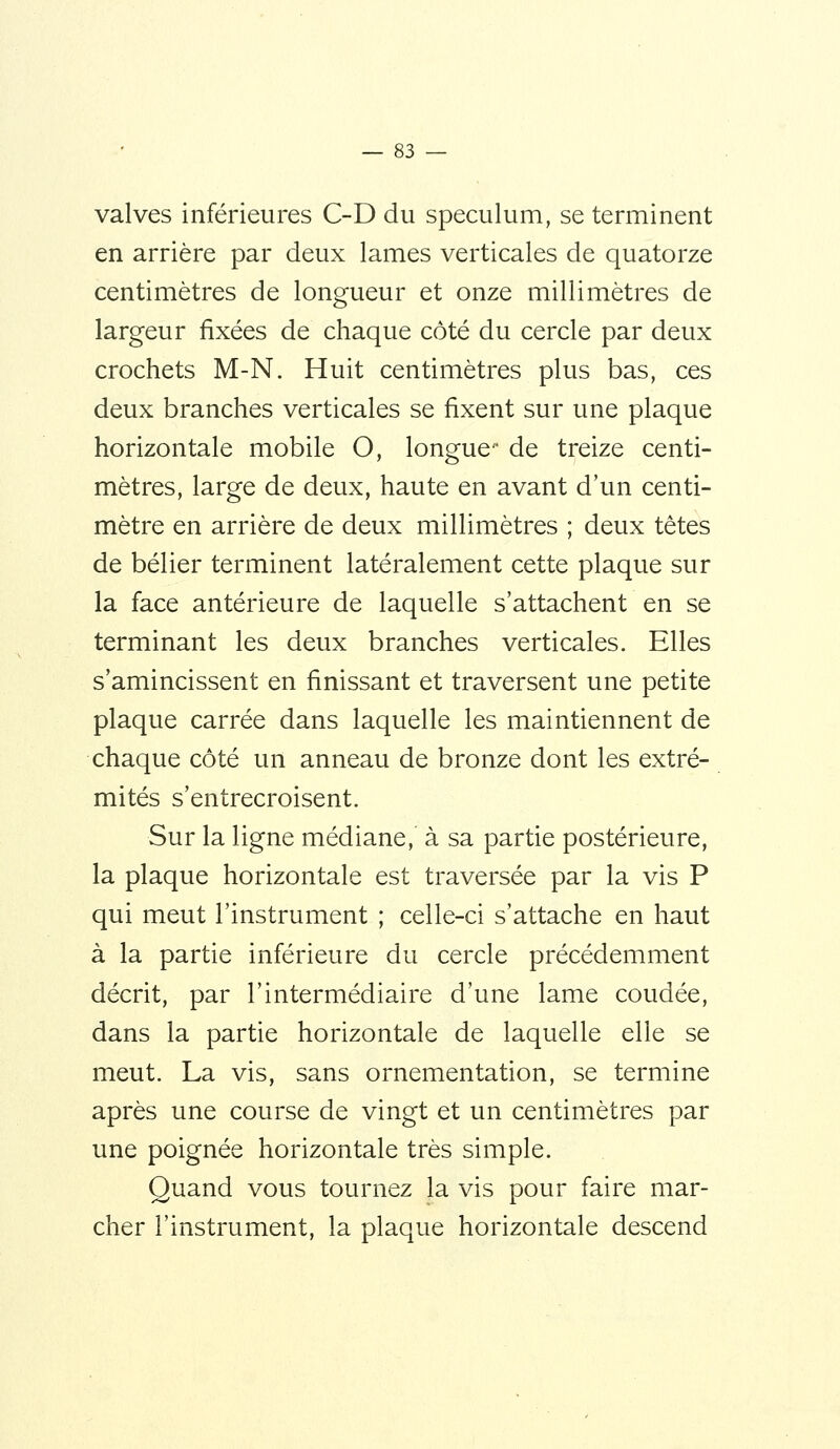 valves inférieures C-D du spéculum, se terminent en arrière par deux lames verticales de quatorze centimètres de longueur et onze millimètres de largeur fixées de chaque côté du cercle par deux crochets M-N. Huit centimètres plus bas, ces deux branches verticales se fixent sur une plaque horizontale mobile O, longue de treize centi- mètres, large de deux, haute en avant d'un centi- mètre en arrière de deux millimètres ; deux têtes de bélier terminent latéralement cette plaque sur la face antérieure de laquelle s'attachent en se terminant les deux branches verticales. Elles s'amincissent en finissant et traversent une petite plaque carrée dans laquelle les maintiennent de chaque côté un anneau de bronze dont les extré- mités s'entrecroisent. Sur la ligne médiane, à sa partie postérieure, la plaque horizontale est traversée par la vis P qui meut l'instrument ; celle-ci s'attache en haut à la partie inférieure du cercle précédemment décrit, par l'intermédiaire d'une lame coudée, dans la partie horizontale de laquelle elle se meut. La vis, sans ornementation, se termine après une course de vingt et un centimètres par une poignée horizontale très simple. Quand vous tournez la vis pour faire mar- cher l'instrument, la plaque horizontale descend