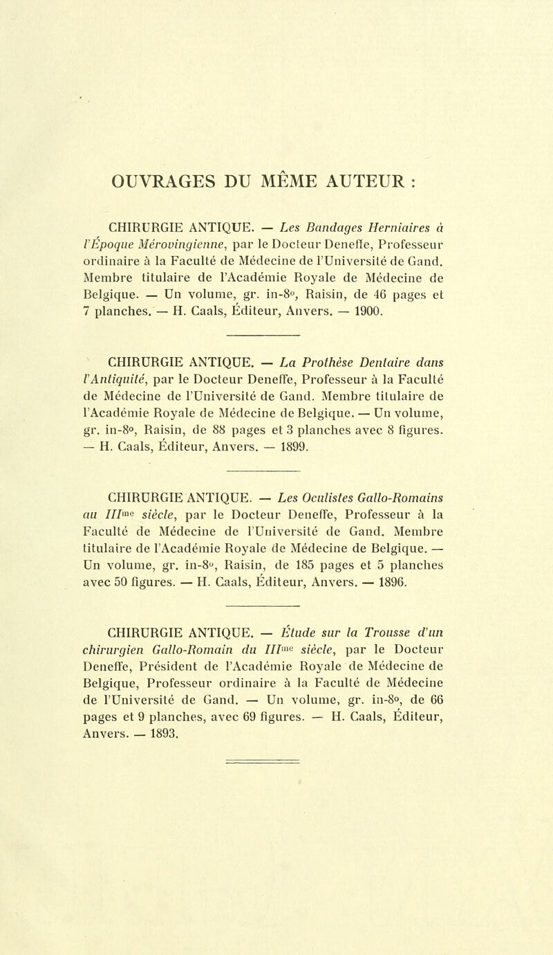 OUVRAGES DU MEME AUTEUR : CHIRURGIE ANTIQUE. — Les Bandages Herniaires à l'Epoque Mérovingienne, par le Docteur Denefïe, Professeur ordinaire à la Faculté de Médecine de l'Université de Gand. Membre titulaire de l'Académie Royale de Médecine de Belgique. — Un volume, gr. in-S, Raisin, de 46 pages et 7 planches. — H. Caals, Éditeur, Anvers. — 1900. CHIRURGIE ANTIQUE. — La Prothèse Dentaire dans l'Antiquité, par le Docteur DenefFe, Professeur à la Faculté de Médecine de l'Université de Gand. Membre titulaire de l'Académie Royale de Médecine de Belgique. — Un volume, gr. in-8°. Raisin, de 88 pages et 3 planches avec 8 figures. — H. Caals, Éditeur, Anvers. — 1899. CHIRURGIE ANTIQUE. — Les Oculistes Gallo-Romains au IIL^<i siècle, par le Docteur Deneffe, Professeur à la Faculté de Médecine de l'Université de Gand. Membre titulaire de l'Académie Royale de Médecine de Belgique. — Un volume, gr. in-S, Raisin, de 185 pages et 5 planches avec 50 figures. — H. Caals, Éditeur, Anvers. — 1896. CHIRURGIE ANTIQUE. — Étude sur la Trousse d'an chirurgien Gallo-Bomain du III^'^ siècle, par le Docteur DenefFe, Président de l'Académie Royale de Médecine de Belgique, Professeur ordinaire à la Faculté de Médecine de l'Université de Gand. — Un volume, gr. in-8o, de 66 pages et 9 planches, avec 69 figures. — H. Caals, Éditeur, Anvers. — 1893.