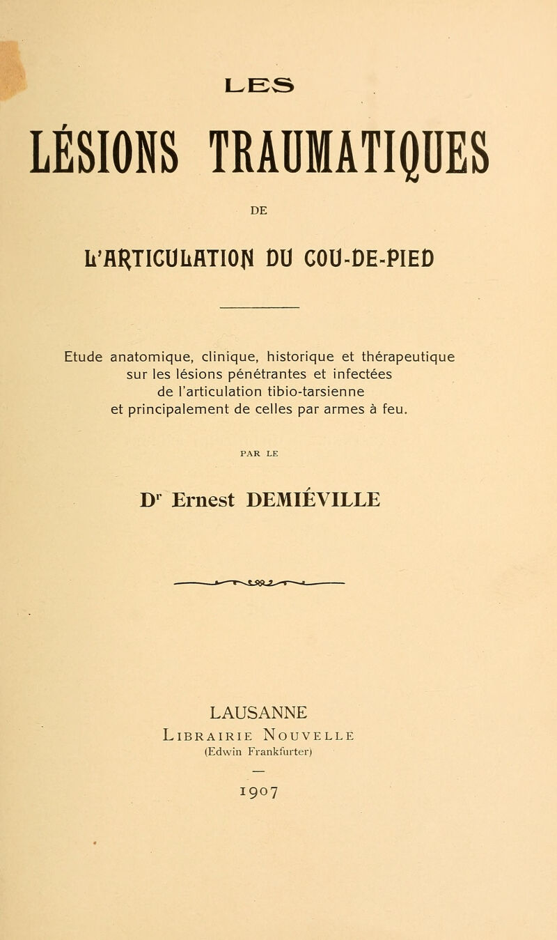 RP LE3 LÉSIONS TRAUMATIQDES DE Ii'flRTICOliflTIOIJ DU COU-DE-PIED Etude anatomique, clinique, liistorique et thérapeutique sur les lésions pénétrantes et infectées de l'articulation tibio-tarsienne et principalement de celles par armes à feu. D' Ernest DEMIEVILLE LAUSANNE Librairie Nouvelle (Edwin Frankfurter) 1907