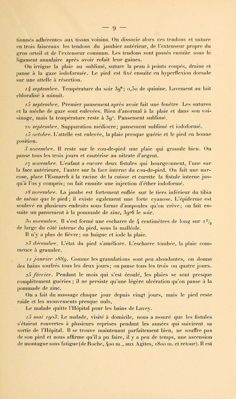 tionnés adhérentt^s aux tissus voisins. On dissocie alors ces tendons et suture en trois faisceaux les tendons du jambier antérieur, de l'extenseur propre du gros orteil et de l'extenseur commun. Les tendons sont passés ensuite sous le ligament annulaire après avoir refait leur gaines. On irrigue la plaie au sublimé, suture la peau à points coupés, draine et panse à la gaze iodoformée. Le pied est fixé ensuite en hyperflexion dorsale sur une attelle à résection. i4 septembre. Température du soir Sg**; o,5o de quinine. Lavement au lait chloralisé à minuit. i5 septembre. Premier pansement après avoir fait une fenêtre. Les sutures et la mèche de gaze sont enlevées. Rien d'anormal à la plaie et dans son voi- sinage, mais la température reste à 89°. Pansement sublimé. 20 septembre. Suppuration médiocre; pansement sublimé et iodoformé. i5 octobre. L'attelle est enlevée, la plaie presque guérie et le pied en bonne position. 3 novembre. Il reste sur le cou-de-pied une plaie qui granule bien. On panse tous les trois jours et cautérise au nitrate d'argent. 77 novembre. L'enfant a encore deux fistules qui bourgeonnent, l'une sur la face antérieure, l'autre sur la face interne du cou-de-pied. On fait une nar- cose, place l'Esmarch à la racine de la cuisse et curette la fistule interne jus- qu'à l'os y compris; on fait ensuite une injection d'éther iodoformé. 18 novembre. La jambe est fortement enflée sur le tiers inférieur du tibia de même que le pied ; il existe également une forte cyanose. L'épiderme est soulevé en plusieurs endroits sous forme d'ampoules qu'on crève; on fait en- suite un pansement à la pommade de zinc. 3go6 le soir. 3o novembre. Il s'est formé une escharre de 4 centimètres de long sur 2*/^ de large du côté interne du pied, sous la malléole. Il n'y a plus de fièvre ; on baigne et iode la plaie. 23 décembre. L'état du pied s'améliore. L'escharre tombée, la plaie com- mence à granuler. jI janvier i88q. Comme les granulations sont peu abondantes, on donne des bains soufrés tous les deux jours; on panse tous les trois ou quatre jours. 25 février. Pendant le mois qui s'est écoulé, les plaies se sont presque complètement guéries ; il ne persiste qu'une légère ulcération qu'on panse à la pommade de zinc. On a fait du massage chaque jour depuis vingt jours, mais le pied reste raide et les mouvements presque nuls. Le malade quitte l'Hôpital pour les bains de Lavey. i5 mai igo3. Le malade, visité à domicile, nous a assuré que les fistules s'étaient rouvertes à plusieurs reprises pendant les années qui suivirent sa sortie de l'Hôpital. Il se trouve maintenant parfaitement bien, ne souffre pas de son pied et nous affirme qu'il a pu faire, il y a peu de temps, une ascension de montagne sans fatigue(de Roche, 4oo m., aux Agites, 1800 m. et retour). Il est