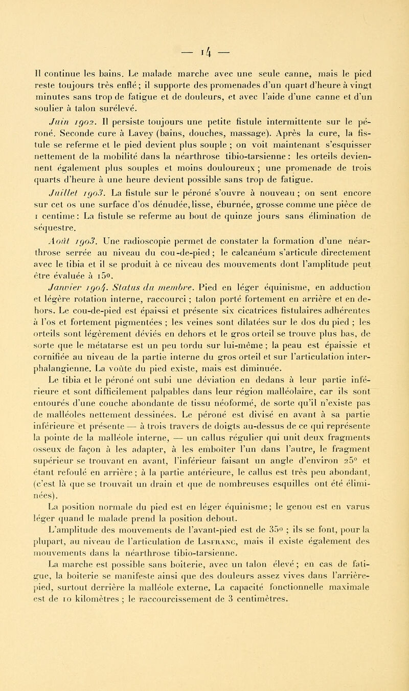 - r4 - Il continue les bains. Le malade marche avec une seule canne, mais le pied reste toujours très enflé; il supporte des promenades d'un quart d'heure à vingt minutes sans trop de fatigue et de douleurs, et avec l'aide d'une canne et d'un soulier à talon surélevé. Juin igo2. Il persiste toujours une petite fistule intermittente sur le pé- roné. Seconde cure à Lavey (bains, douches, massage). Après la cure, la fis- tule se referme et le pied devient plus souple ; on voit maintenant s'esquisser nettement de la mobilité dans la néarthrose tibio-tarsienne : les orteils devien- nent également plus souples et moins douloureux ; une promenade de trois quarts d'heure à une heure devient possible sans trop de fatigue. Juillet igoS. La fistule sur le péroné s'ouvre à nouveau ; on sent encore sur cet os une surface d'os dénudée, lisse, éburnée, grosse comme une pièce de I centime : La fistule se referme au bout de quinze jours sans élimination de séquestre. Août igo3. Une radioscopie permet de constater la formation d'une néar- throse serrée au niveau du cou-de-pied; le calcanéum s'articule directement avec le tibia et il se produit à ce niveau des mouvements dont l'amplitude peut être évaluée à i5o. Janvier iQo4- Status du menibre. Pied en léger équinisme, en adduction et légère rotation interne, raccourci ; talon porté fortement en arrière et en de- hors. Le cou-de-pied est épaissi et présente six cicatrices fistulaires adhérentes à l'os et fortement pigmentées ; les veines sont dilatées sur le dos du pied ; les orteils sont légèrement déviés en dehors et le gros orteil se trouve plus bas, de sorte que le métatarse est un peu tordu sur lui-même ; la peau est épaissie et cornifiée au niveau de la partie interne du gros orteil et sur l'articulation inter- phalangienne. La voûte du pied existe, mais est diminuée. Le tibia et le péroné ont subi une déviation en dedans à leur partie infé- rieure et sont difficilement palpables dans leur région malléolaire, car ils sont entourés d'une couche abondante de tissu néoformé, de sorte qu'il n'existe pas de malléoles nettement dessinées. Le péroné est divisé en avant à sa partie inférieure et présente — à trois travers de doigts au-dessus de ce qui représente la pointe de la malléole interne, — un callus régulier qui unit deux fragments osseux de façon à les adapter, à les emboîter l'un dans l'autre, le fragment supérieur se trouvant en avant, l'inférieur faisant un angle d'environ 26° et étant refoulé en arrière ; à la partie antérieure, le callus est très peu abondant, (c'est là que se trouvait un drain et que de nombreuses esquilles ont été élimi- nées). La position normale du pied est en léger équiaisme; le genou est en varus léger quand le malade prend la position debout. L'amplitude des mouvements de l'avant-pied est de 35o ; ils se font, pour la plupart, au niveau de l'articulation de Lisfkanc, mais il existe également des mouvements dans la néarthrose tibio-tarsienne. La marche est possible sans boiterie, avec un talon élevé ; en cas de fati- gue, la boiterie se manifeste ainsi que des douleurs assez vives dans l'arrière- pied, surtout derrière la malléole externe. La capacité fonctionnelle maximale